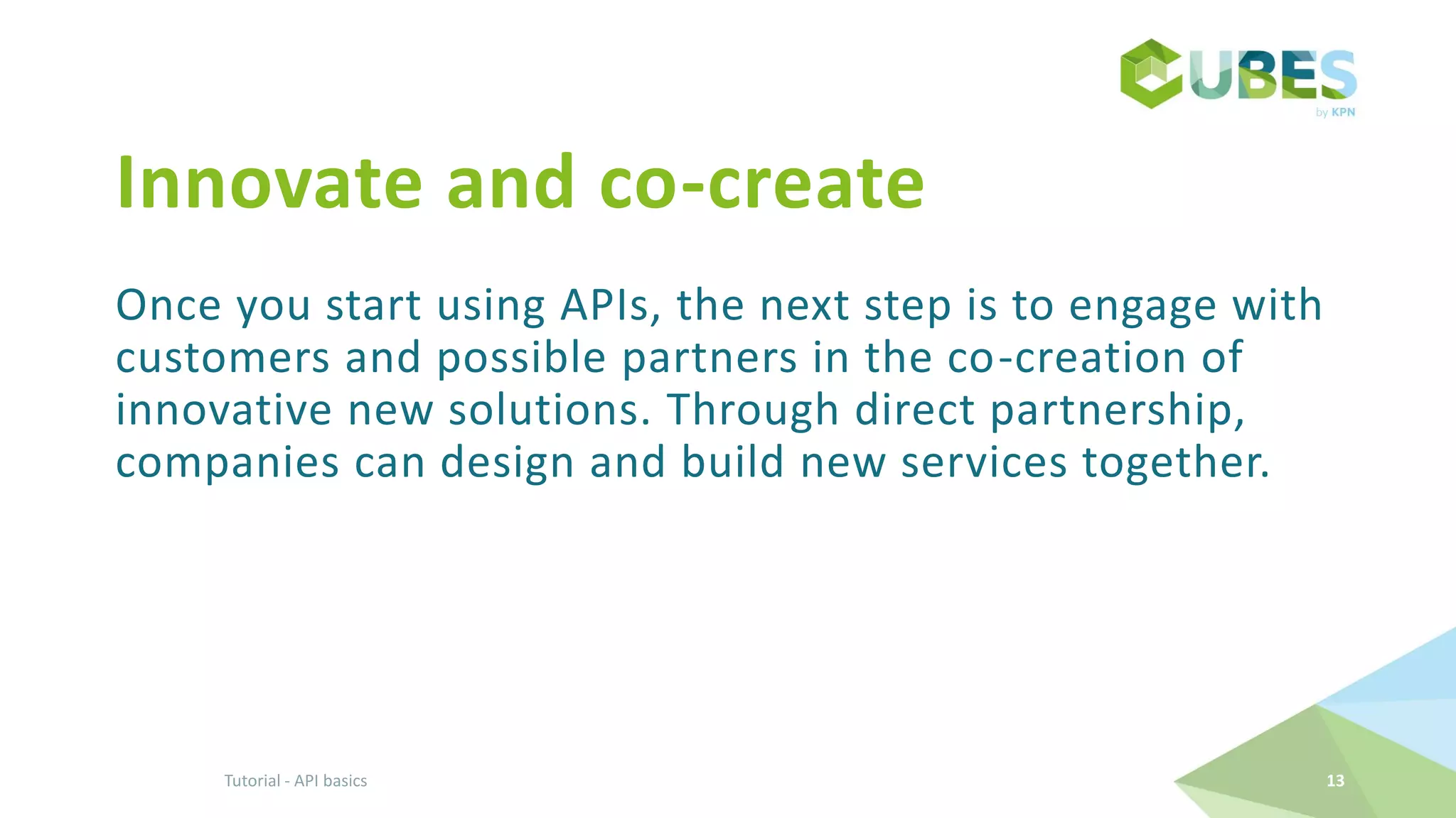 Innovate and co-create
Once you start using APIs, the next step is to engage with
customers and possible partners in the co-creation of
innovative new solutions. Through direct partnership,
companies can design and build new services together.
Tutorial - API basics 13
 