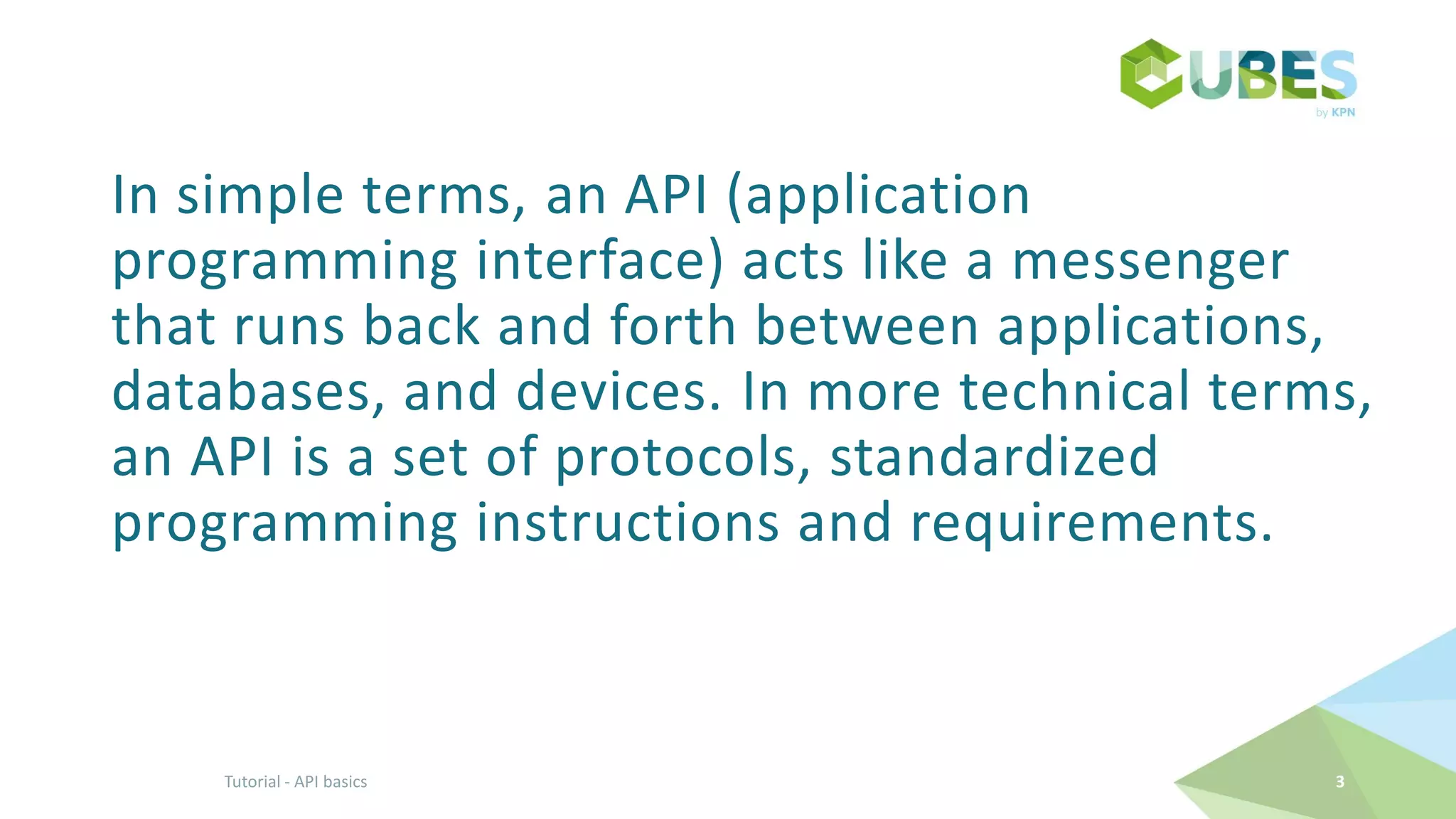 In simple terms, an API (application
programming interface) acts like a messenger
that runs back and forth between applications,
databases, and devices. In more technical terms,
an API is a set of protocols, standardized
programming instructions and requirements.
3Tutorial - API basics
 