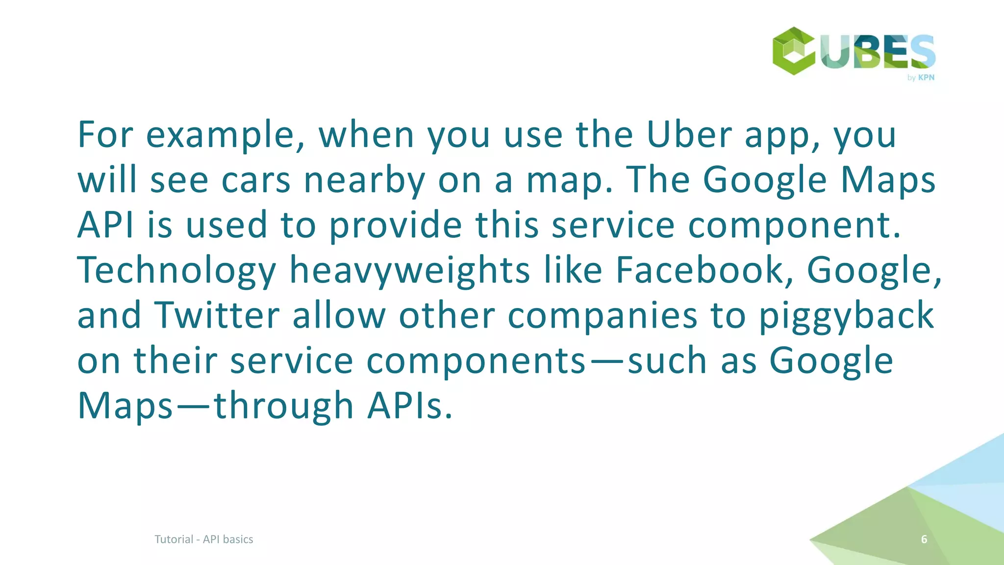 For example, when you use the Uber app, you
will see cars nearby on a map. The Google Maps
API is used to provide this service component.
Technology heavyweights like Facebook, Google,
and Twitter allow other companies to piggyback
on their service components—such as Google
Maps—through APIs.
6Tutorial - API basics
 