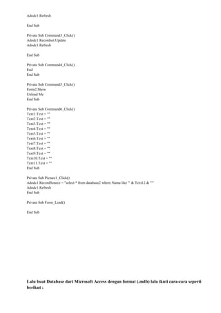 Adodc1.Refresh
End Sub
Private Sub Command3_Click()
Adodc1.Recordset.Update
Adodc1.Refresh
End Sub
Private Sub Command4_Click()
End
End Sub
Private Sub Command5_Click()
Form2.Show
Unload Me
End Sub
Private Sub Command6_Click()
Text1.Text = ""
Text2.Text = ""
Text3.Text = ""
Text4.Text = ""
Text5.Text = ""
Text6.Text = ""
Text7.Text = ""
Text8.Text = ""
Text9.Text = ""
Text10.Text = ""
Text11.Text = ""
End Sub
Private Sub Picture1_Click()
Adodc1.RecordSource = "select * from database2 where Nama like '" & Text12 & "'"
Adodc1.Refresh
End Sub
Private Sub Form_Load()
End Sub
Lalu buat Database dari Microsoft Access dengan format (.mdb) lalu ikuti cara-cara seperti
berikut :
 
