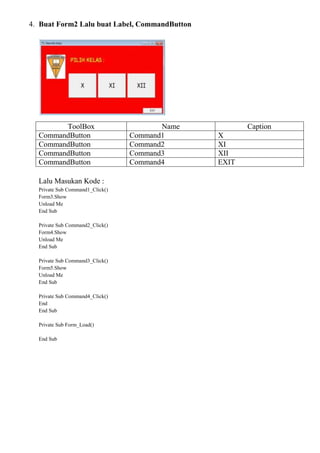4. Buat Form2 Lalu buat Label, CommandButton
ToolBox Name Caption
CommandButton Command1 X
CommandButton Command2 XI
CommandButton Command3 XII
CommandButton Command4 EXIT
Lalu Masukan Kode :
Private Sub Command1_Click()
Form3.Show
Unload Me
End Sub
Private Sub Command2_Click()
Form4.Show
Unload Me
End Sub
Private Sub Command3_Click()
Form5.Show
Unload Me
End Sub
Private Sub Command4_Click()
End
End Sub
Private Sub Form_Load()
End Sub
 