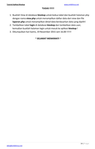Tutorial Aplikasi Bioskop www.smkbhinus.net
14 | P a g e
deka@smkbhinus.net
TUGAS !!!!!!
1. Buatlah View di database bioskop untuk kedua tabel dan buatlah halaman php
dengan nama view.php untuk menampilkan daftar data dari view dan file
laporan.php untuk menampilkan detail data berdasarkan data yang dipilih!
2. Tambahkan tabel login di database bioskop dan tambahkan data user,
kemudian buatlah halaman login untuk masuk ke aplikasi bioskop !
3. Dikumpulkan hari kamis, 19 November 2015 Jam 16.00 !!!!!!
~ SELAMAT MENIKMATI ~
 