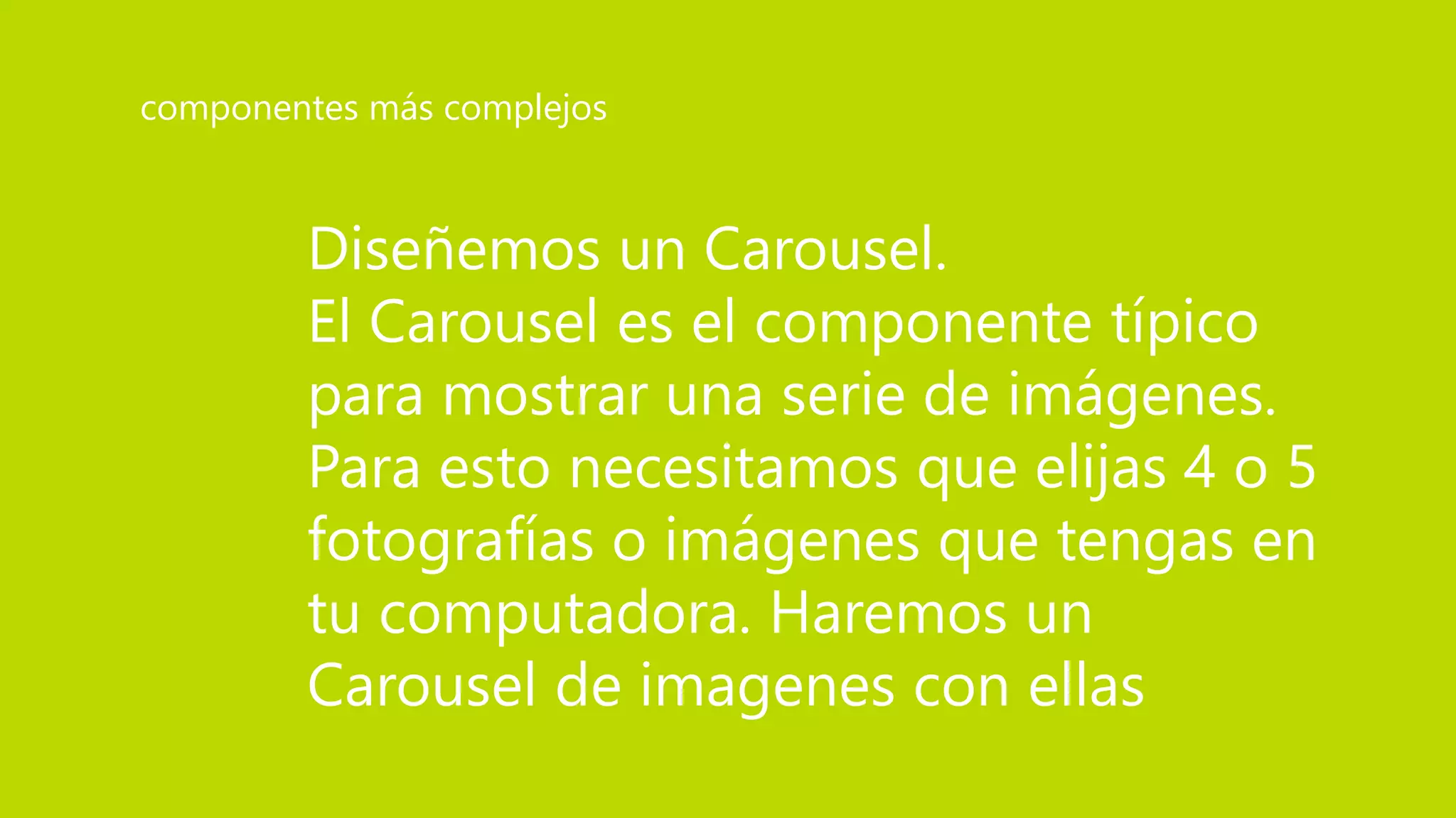 Diseñemos un Carousel.
El Carousel es el componente típico
para mostrar una serie de imágenes.
Para esto necesitamos que elijas 4 o 5
fotografías o imágenes que tengas en
tu computadora. Haremos un
Carousel de imagenes con ellas
componentes más complejos
 