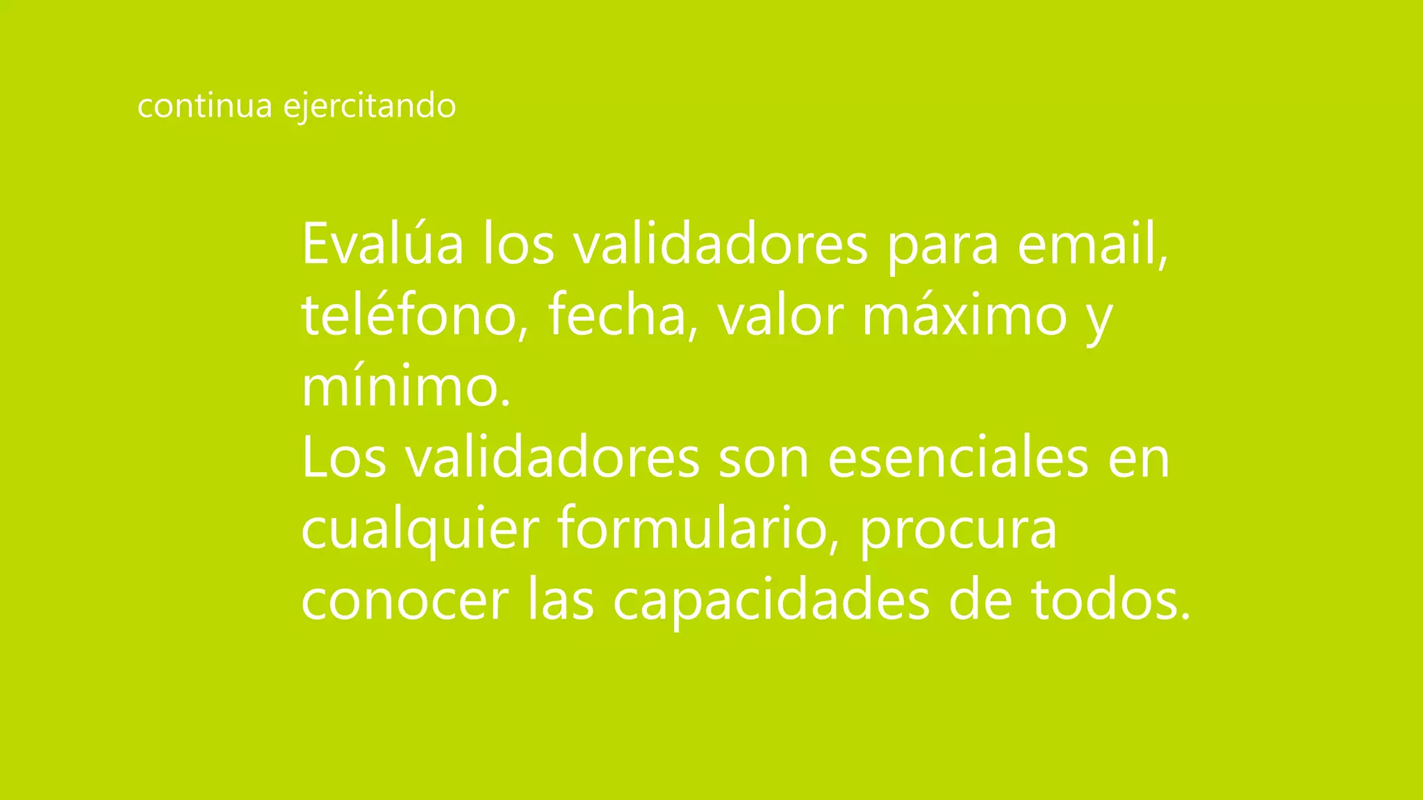 Evalúa los validadores para email,
teléfono, fecha, valor máximo y
mínimo.
Los validadores son esenciales en
cualquier formulario, procura
conocer las capacidades de todos.
continua ejercitando
 