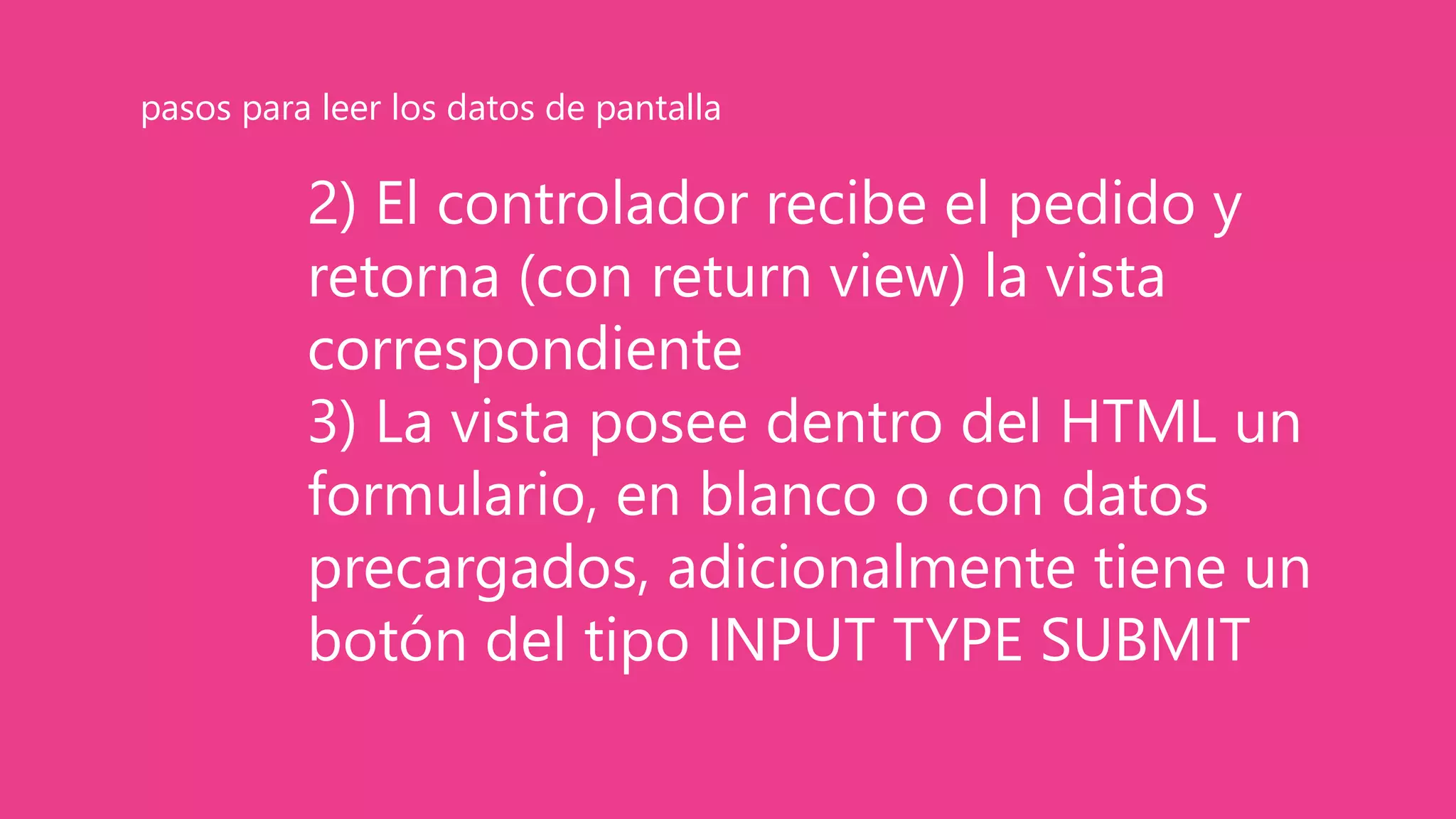 2) El controlador recibe el pedido y
retorna (con return view) la vista
correspondiente
3) La vista posee dentro del HTML un
formulario, en blanco o con datos
precargados, adicionalmente tiene un
botón del tipo INPUT TYPE SUBMIT
pasos para leer los datos de pantalla
 
