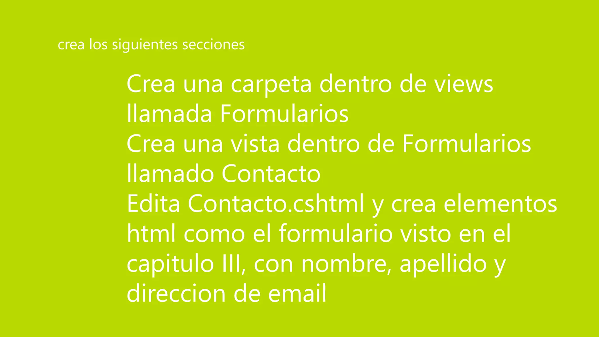 Crea una carpeta dentro de views
llamada Formularios
Crea una vista dentro de Formularios
llamado Contacto
Edita Contacto.cshtml y crea elementos
html como el formulario visto en el
capitulo III, con nombre, apellido y
direccion de email
crea los siguientes secciones
 