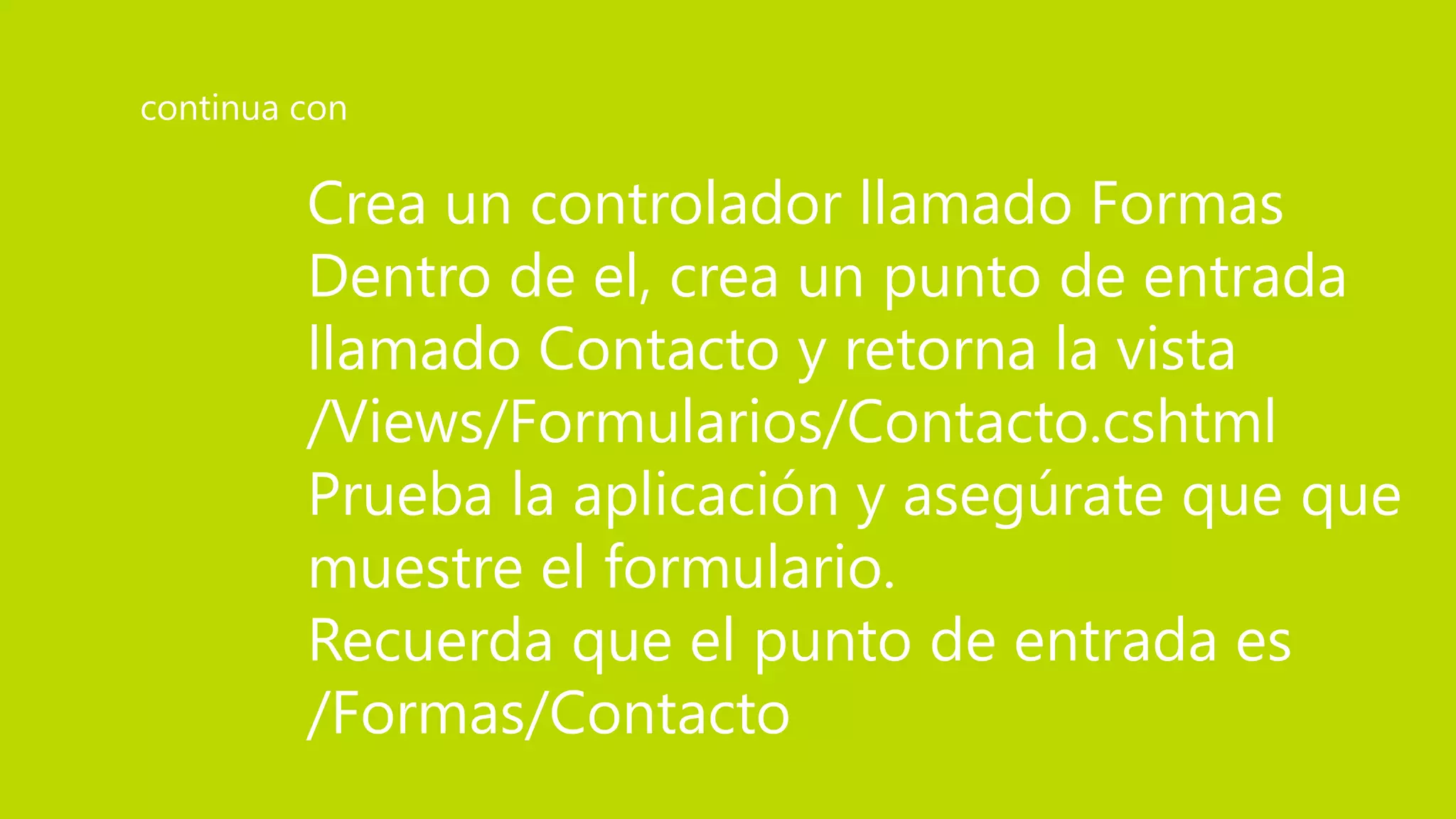 Crea un controlador llamado Formas
Dentro de el, crea un punto de entrada
llamado Contacto y retorna la vista
/Views/Formularios/Contacto.cshtml
Prueba la aplicación y asegúrate que que
muestre el formulario.
Recuerda que el punto de entrada es
/Formas/Contacto
continua con
 