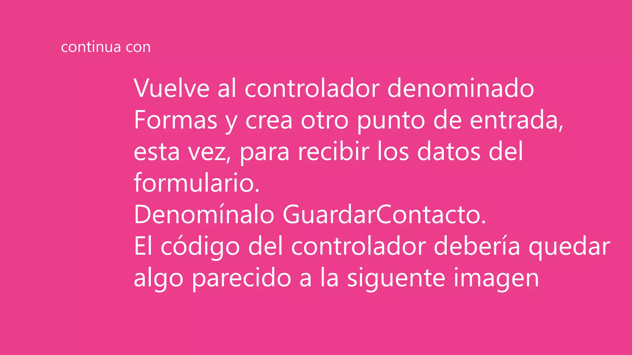 Vuelve al controlador denominado
Formas y crea otro punto de entrada,
esta vez, para recibir los datos del
formulario.
Denomínalo GuardarContacto.
El código del controlador debería quedar
algo parecido a la siguente imagen
continua con
 