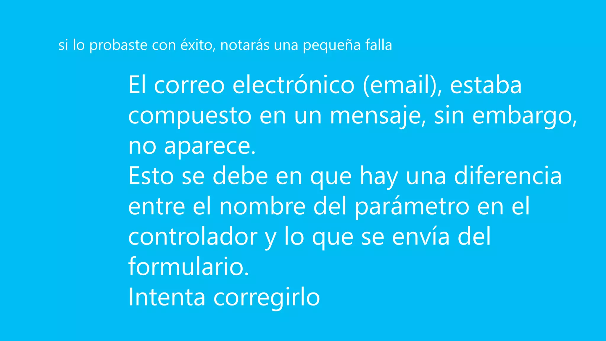 El correo electrónico (email), estaba
compuesto en un mensaje, sin embargo,
no aparece.
Esto se debe en que hay una diferencia
entre el nombre del parámetro en el
controlador y lo que se envía del
formulario.
Intenta corregirlo
si lo probaste con éxito, notarás una pequeña falla
 