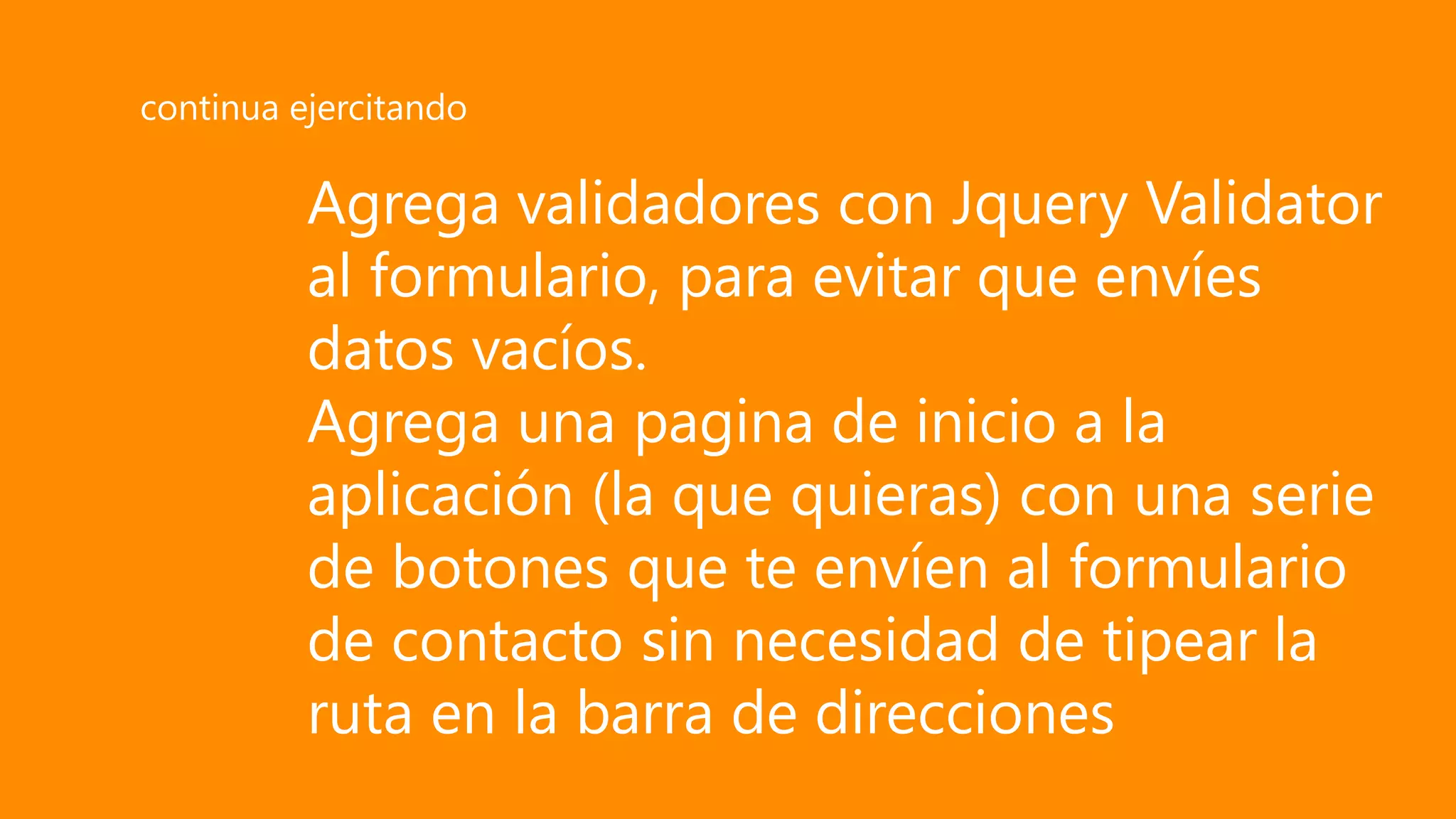 Agrega validadores con Jquery Validator
al formulario, para evitar que envíes
datos vacíos.
Agrega una pagina de inicio a la
aplicación (la que quieras) con una serie
de botones que te envíen al formulario
de contacto sin necesidad de tipear la
ruta en la barra de direcciones
continua ejercitando
 
