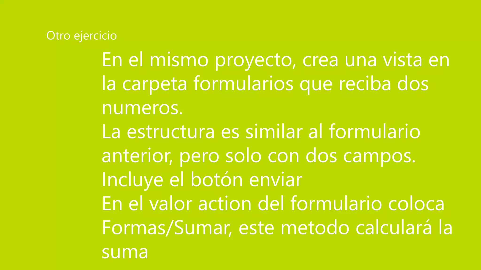 En el mismo proyecto, crea una vista en
la carpeta formularios que reciba dos
numeros.
La estructura es similar al formulario
anterior, pero solo con dos campos.
Incluye el botón enviar
En el valor action del formulario coloca
Formas/Sumar, este metodo calculará la
suma
Otro ejercicio
 