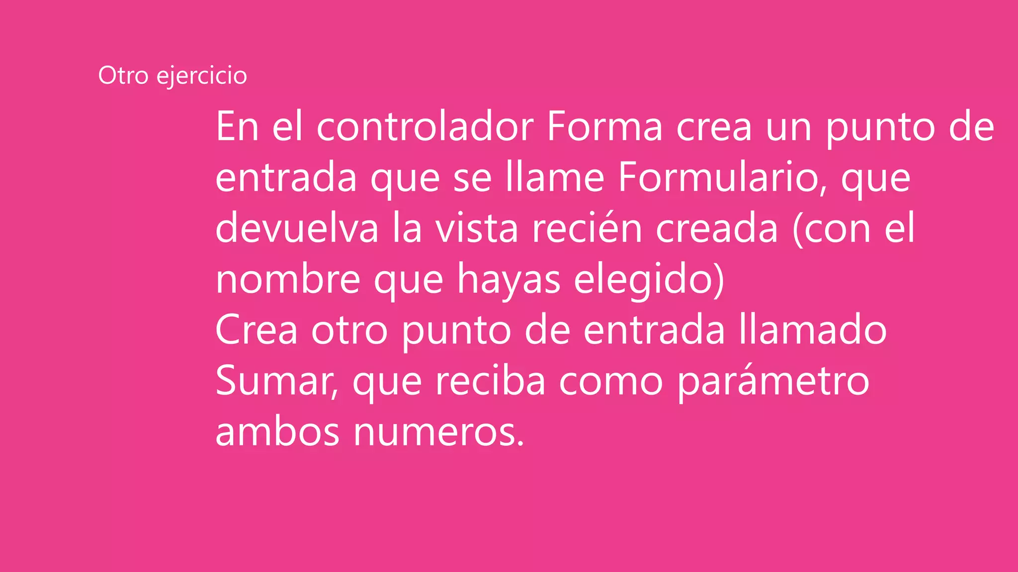 En el controlador Forma crea un punto de
entrada que se llame Formulario, que
devuelva la vista recién creada (con el
nombre que hayas elegido)
Crea otro punto de entrada llamado
Sumar, que reciba como parámetro
ambos numeros.
Otro ejercicio
 