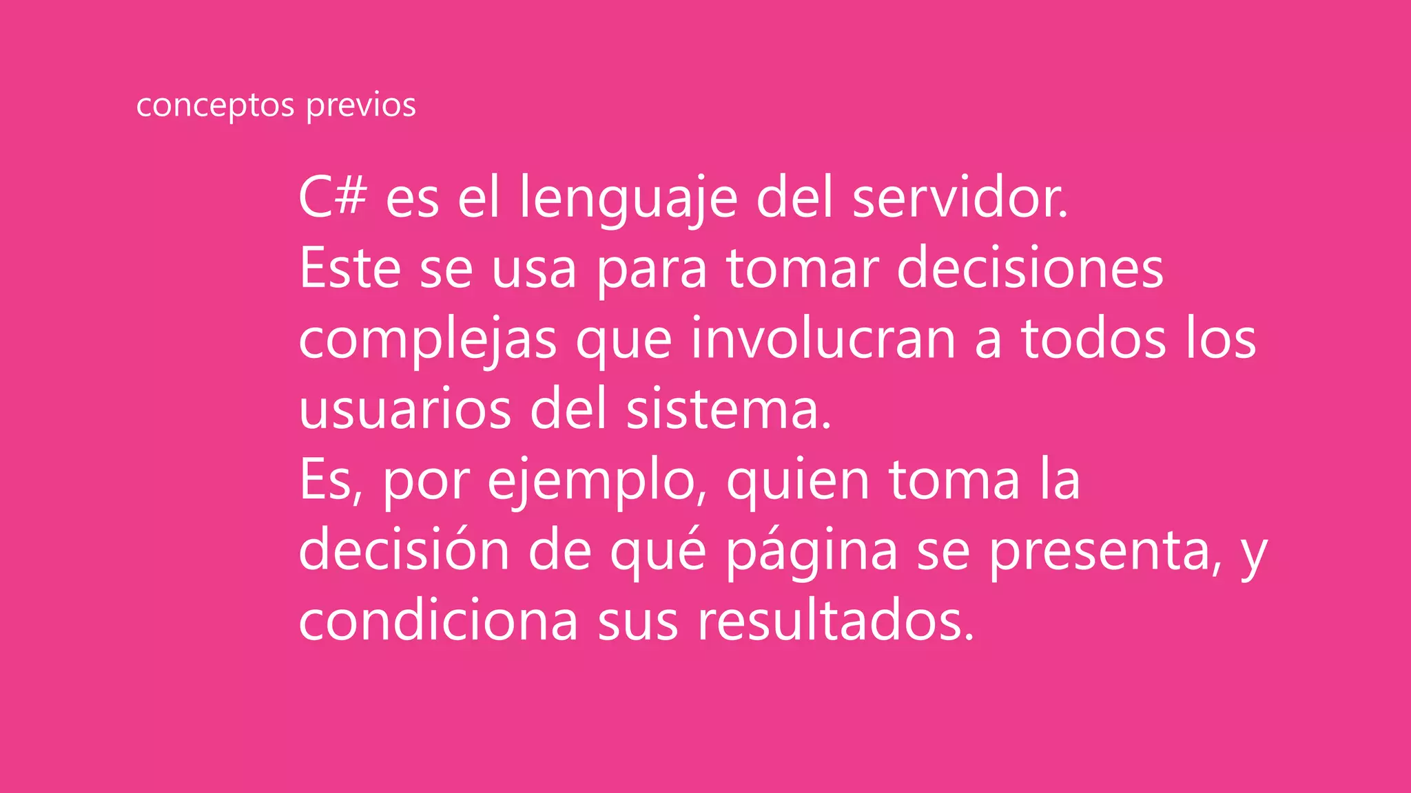 C# es el lenguaje del servidor.
Este se usa para tomar decisiones
complejas que involucran a todos los
usuarios del sistema.
Es, por ejemplo, quien toma la
decisión de qué página se presenta, y
condiciona sus resultados.
conceptos previos
 