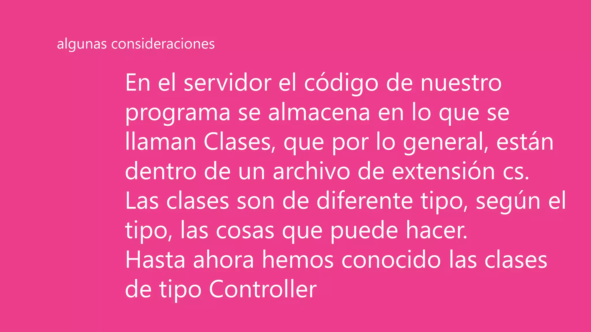 En el servidor el código de nuestro
programa se almacena en lo que se
llaman Clases, que por lo general, están
dentro de un archivo de extensión cs.
Las clases son de diferente tipo, según el
tipo, las cosas que puede hacer.
Hasta ahora hemos conocido las clases
de tipo Controller
algunas consideraciones
 