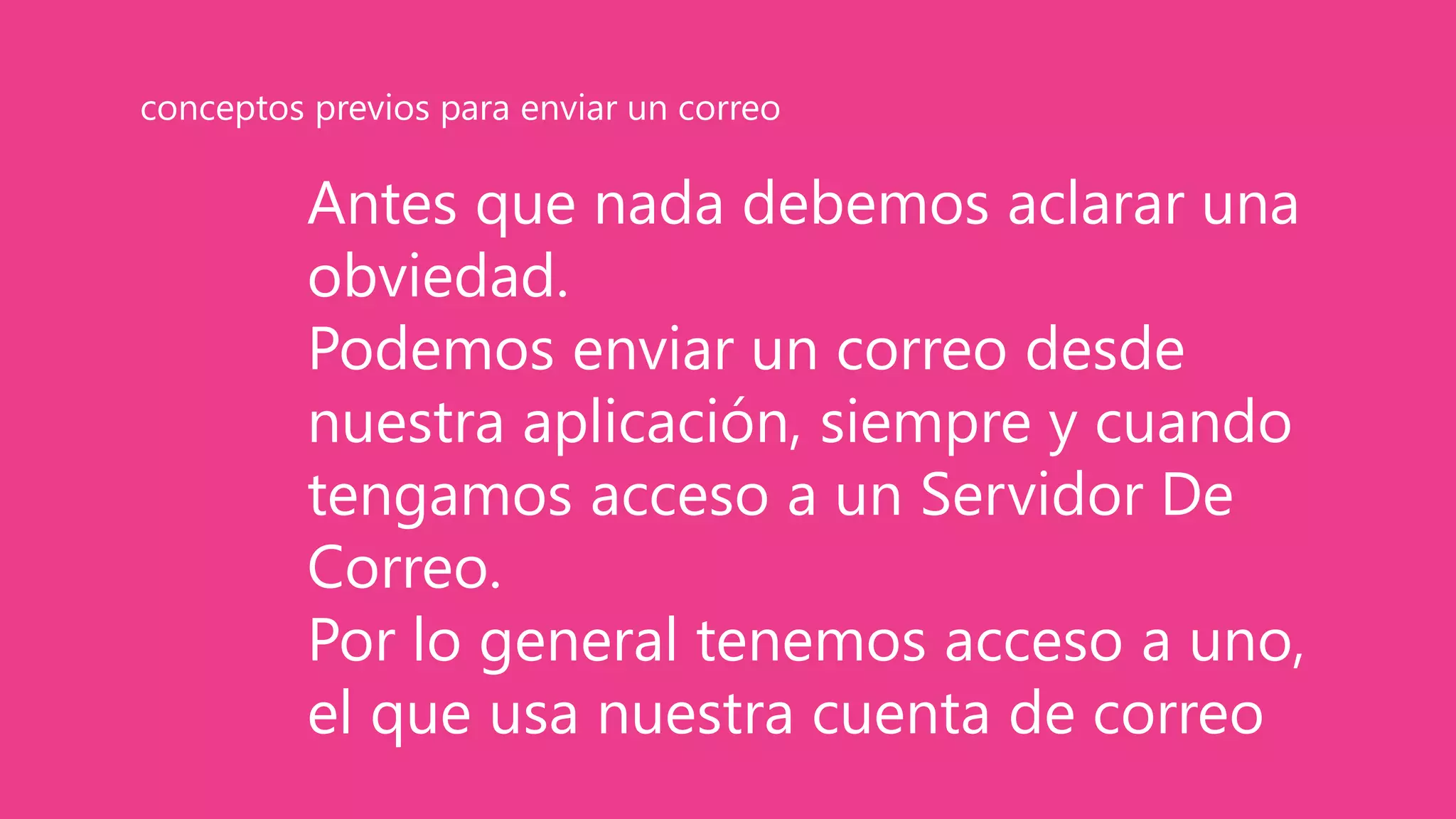 Antes que nada debemos aclarar una
obviedad.
Podemos enviar un correo desde
nuestra aplicación, siempre y cuando
tengamos acceso a un Servidor De
Correo.
Por lo general tenemos acceso a uno,
el que usa nuestra cuenta de correo
conceptos previos para enviar un correo
 