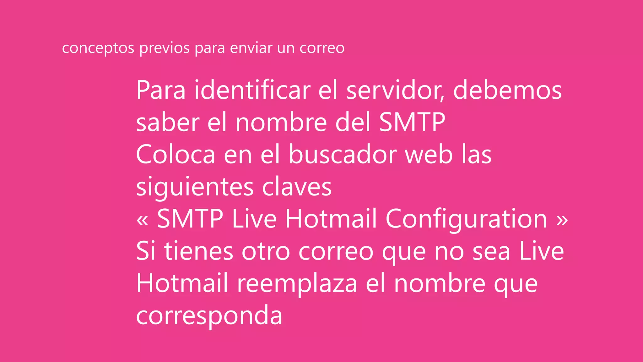 Para identificar el servidor, debemos
saber el nombre del SMTP
Coloca en el buscador web las
siguientes claves
« SMTP Live Hotmail Configuration »
Si tienes otro correo que no sea Live
Hotmail reemplaza el nombre que
corresponda
conceptos previos para enviar un correo
 