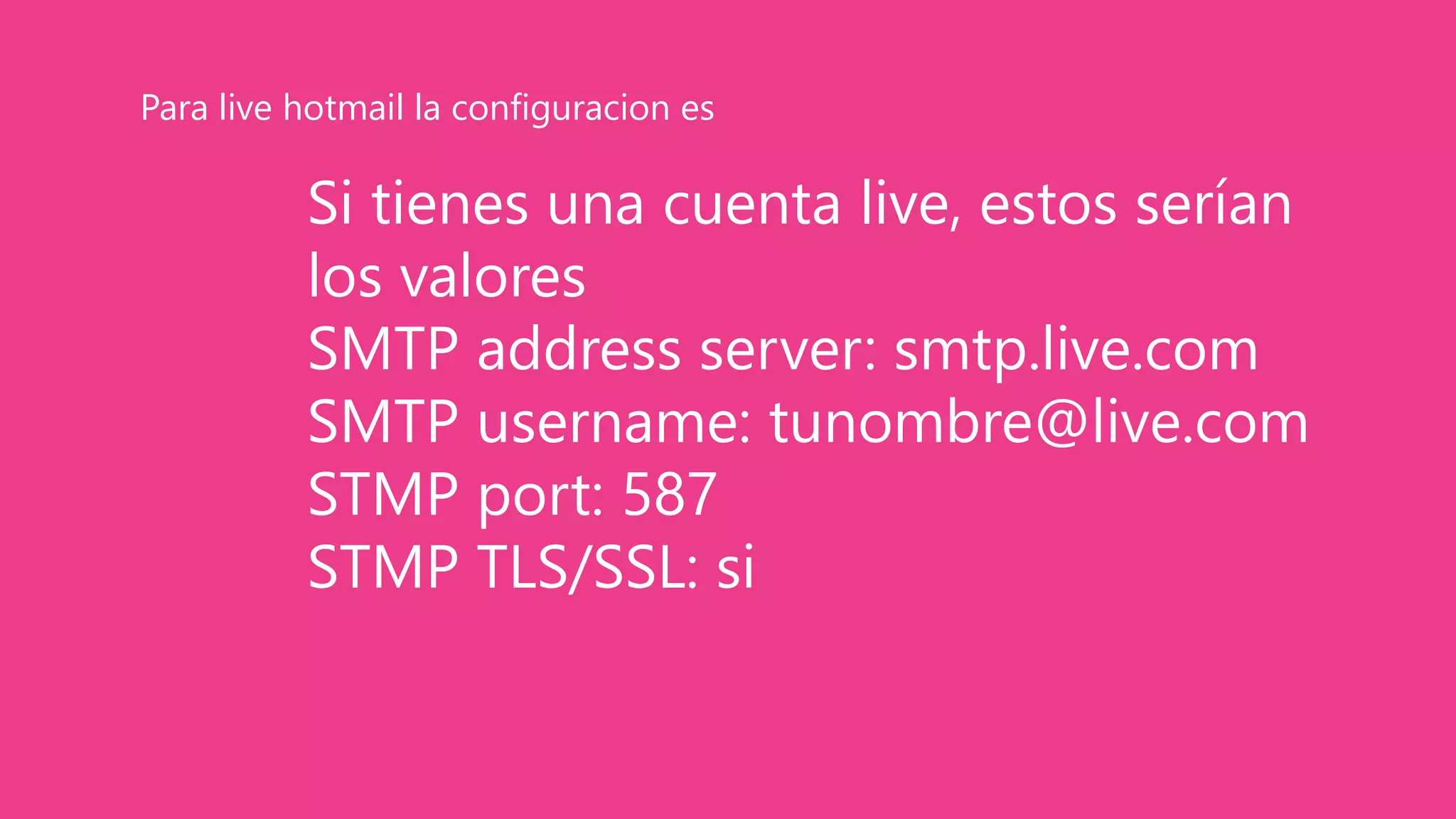 Si tienes una cuenta live, estos serían
los valores
SMTP address server: smtp.live.com
SMTP username: tunombre@live.com
STMP port: 587
STMP TLS/SSL: si
Para live hotmail la configuracion es
 