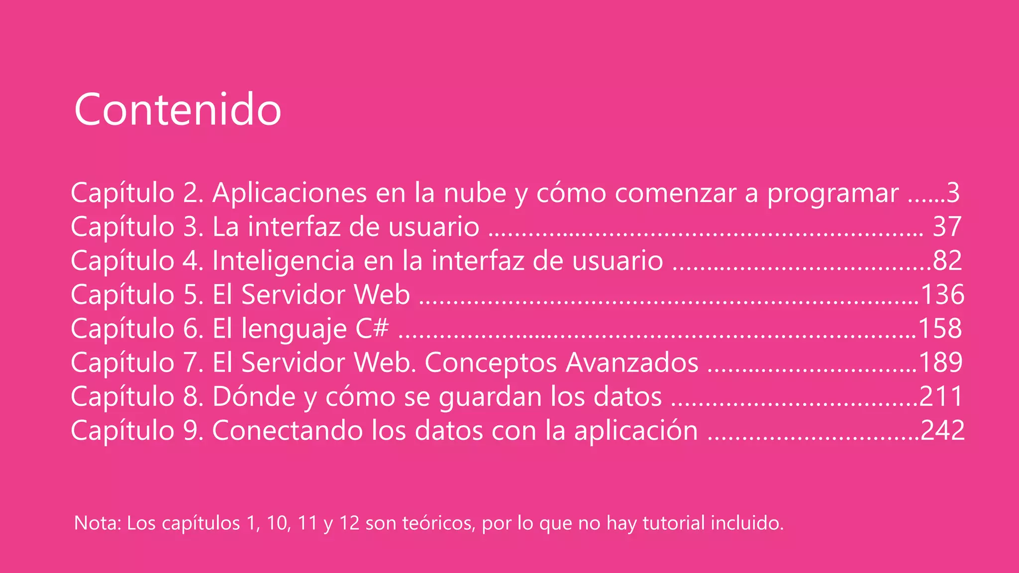 Capítulo 2. Aplicaciones en la nube y cómo comenzar a programar …...3
Capítulo 3. La interfaz de usuario ..………...………………………………………….. 37
Capítulo 4. Inteligencia en la interfaz de usuario ……..…………………………82
Capítulo 5. El Servidor Web .………………………………………………………….…..136
Capítulo 6. El lenguaje C# ……………….....……………………………………………..158
Capítulo 7. El Servidor Web. Conceptos Avanzados ……..…………………..189
Capítulo 8. Dónde y cómo se guardan los datos ………………………………211
Capítulo 9. Conectando los datos con la aplicación ………………………….242
Contenido
Nota: Los capítulos 1, 10, 11 y 12 son teóricos, por lo que no hay tutorial incluido.
 
