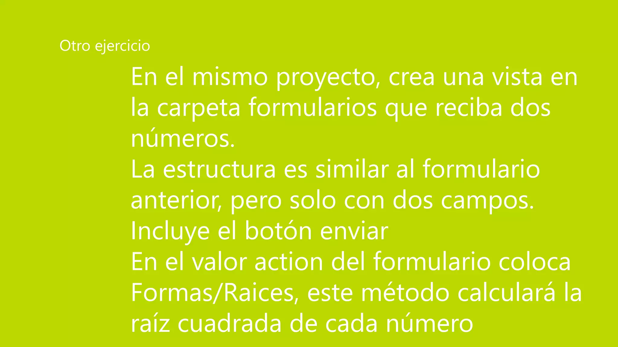 En el mismo proyecto, crea una vista en
la carpeta formularios que reciba dos
números.
La estructura es similar al formulario
anterior, pero solo con dos campos.
Incluye el botón enviar
En el valor action del formulario coloca
Formas/Raices, este método calculará la
raíz cuadrada de cada número
Otro ejercicio
 