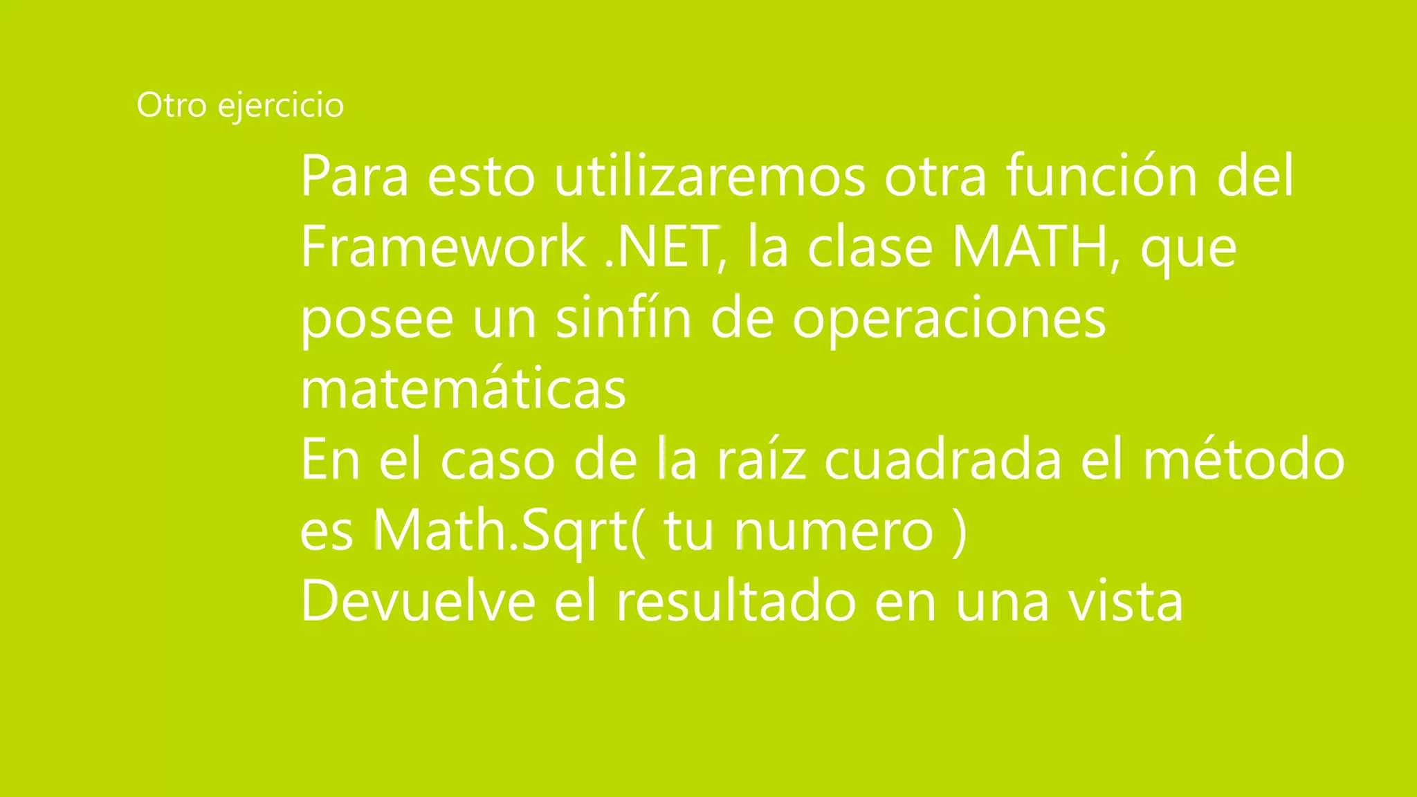 Para esto utilizaremos otra función del
Framework .NET, la clase MATH, que
posee un sinfín de operaciones
matemáticas
En el caso de la raíz cuadrada el método
es Math.Sqrt( tu numero )
Devuelve el resultado en una vista
Otro ejercicio
 