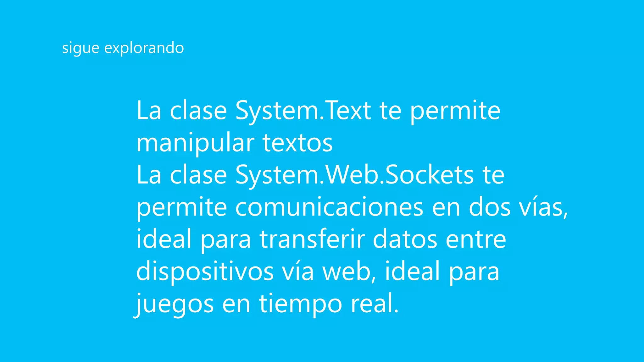 La clase System.Text te permite
manipular textos
La clase System.Web.Sockets te
permite comunicaciones en dos vías,
ideal para transferir datos entre
dispositivos vía web, ideal para
juegos en tiempo real.
sigue explorando
 