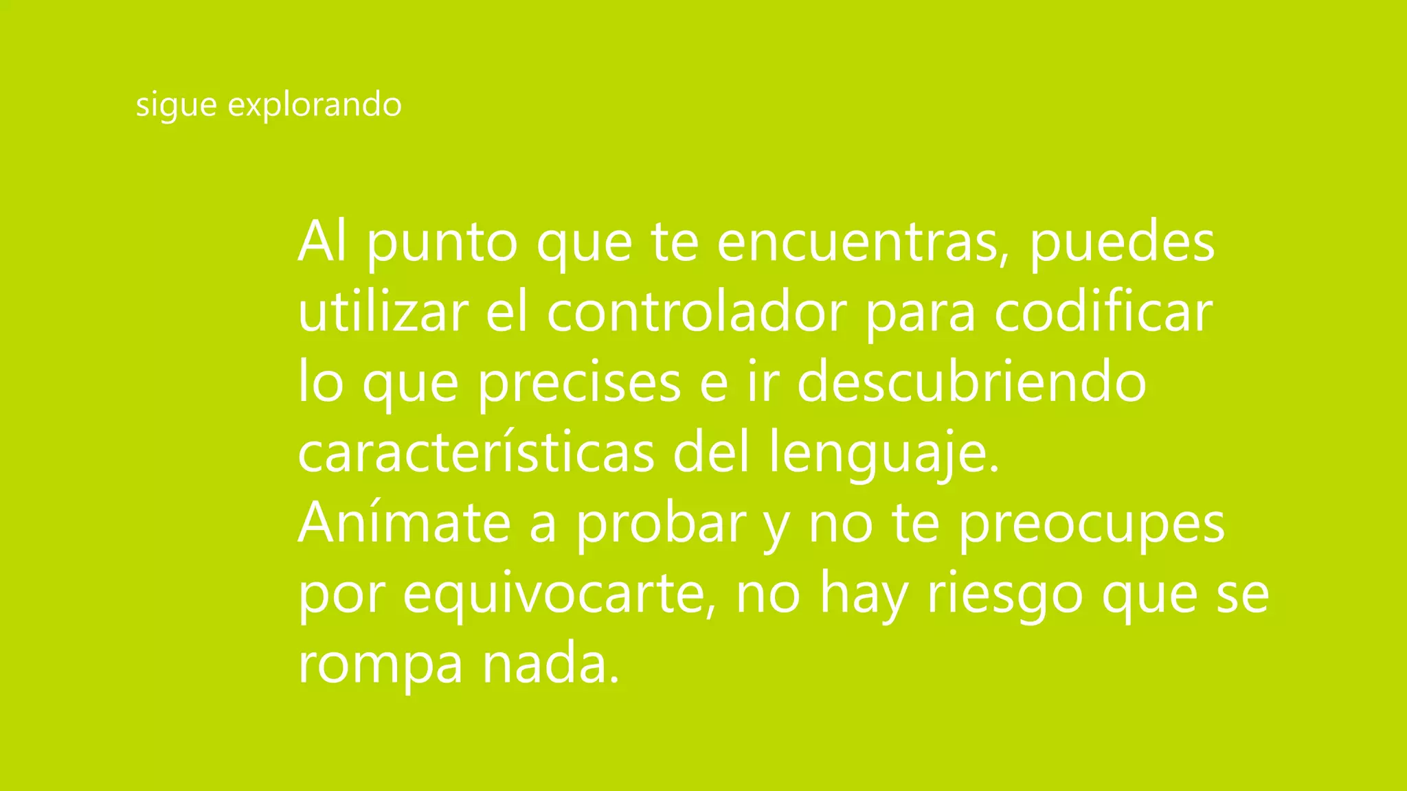 Al punto que te encuentras, puedes
utilizar el controlador para codificar
lo que precises e ir descubriendo
características del lenguaje.
Anímate a probar y no te preocupes
por equivocarte, no hay riesgo que se
rompa nada.
sigue explorando
 