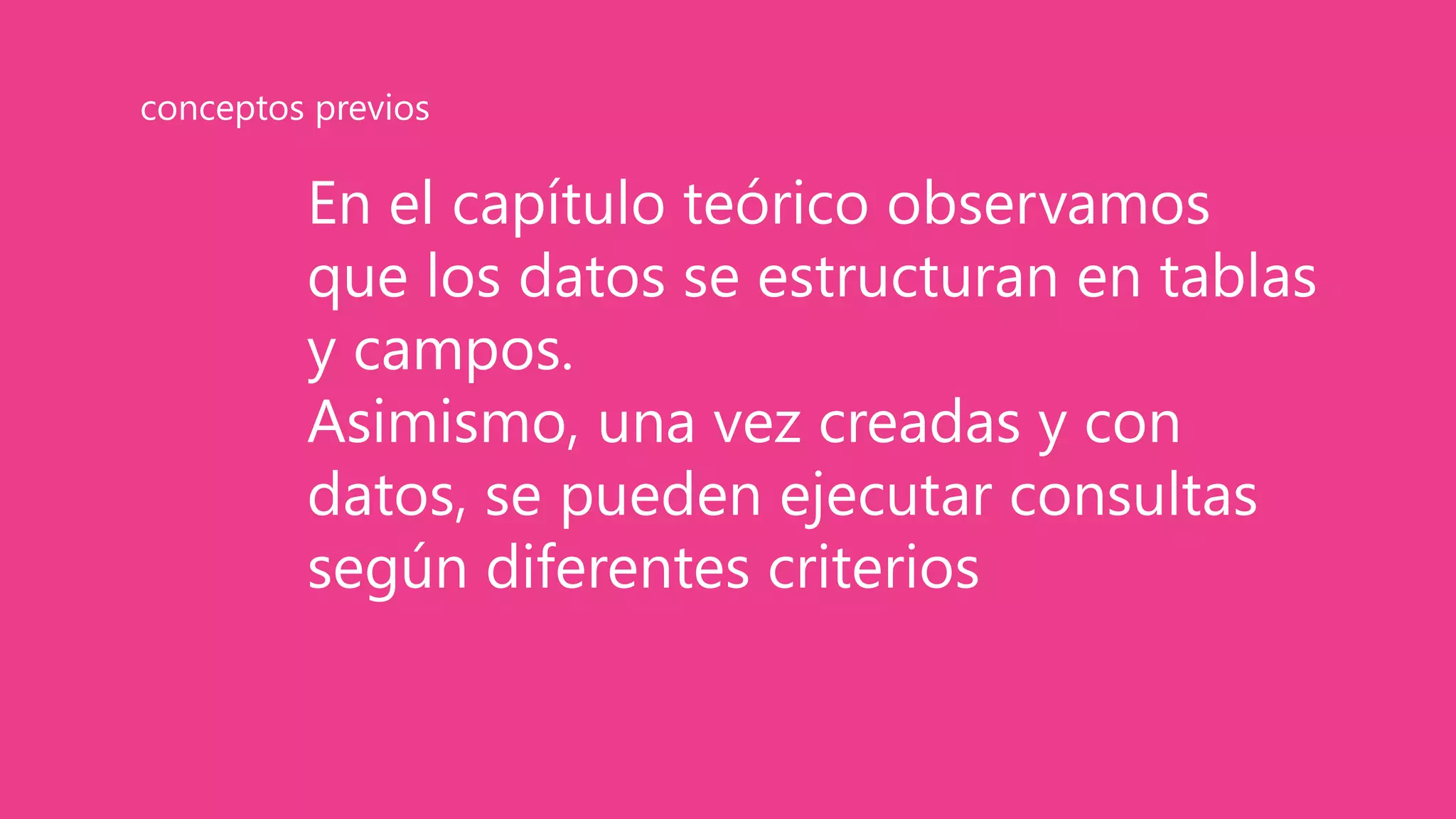 En el capítulo teórico observamos
que los datos se estructuran en tablas
y campos.
Asimismo, una vez creadas y con
datos, se pueden ejecutar consultas
según diferentes criterios
conceptos previos
 