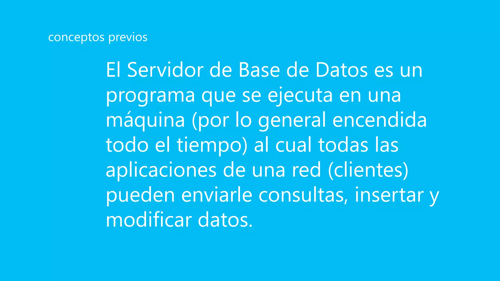 El Servidor de Base de Datos es un
programa que se ejecuta en una
máquina (por lo general encendida
todo el tiempo) al cual todas las
aplicaciones de una red (clientes)
pueden enviarle consultas, insertar y
modificar datos.
conceptos previos
 