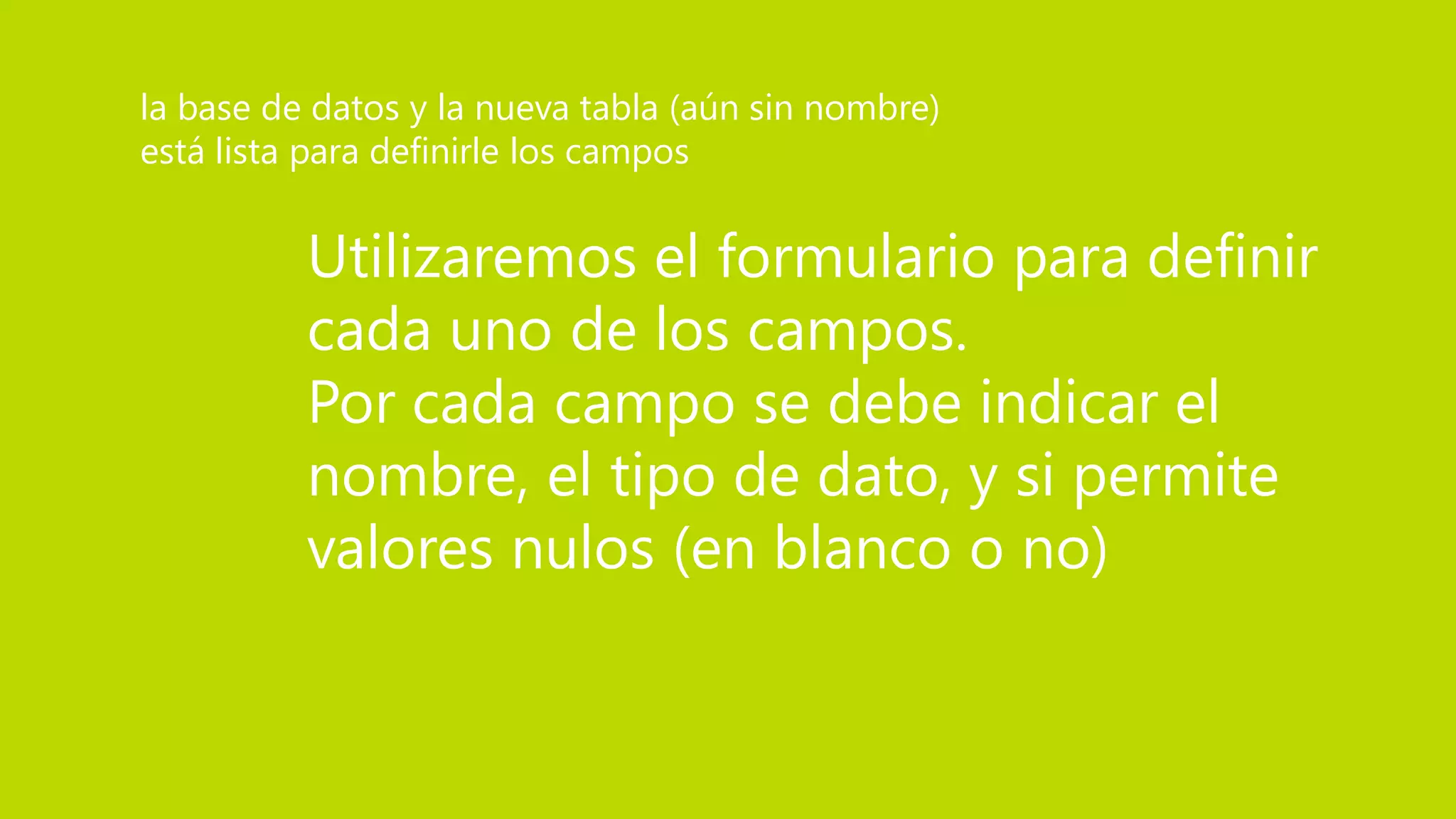 Utilizaremos el formulario para definir
cada uno de los campos.
Por cada campo se debe indicar el
nombre, el tipo de dato, y si permite
valores nulos (en blanco o no)
la base de datos y la nueva tabla (aún sin nombre)
está lista para definirle los campos
 