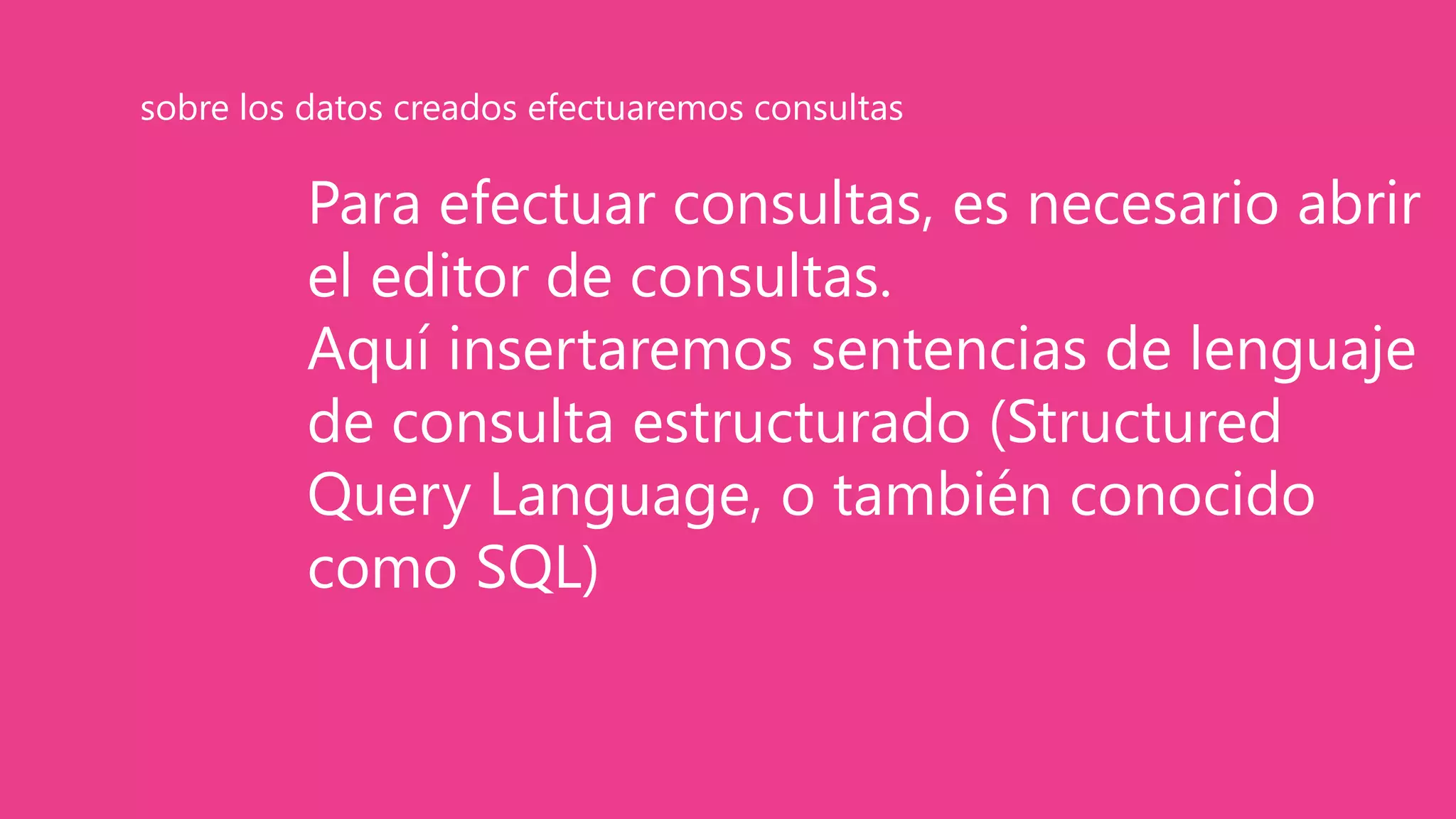 Para efectuar consultas, es necesario abrir
el editor de consultas.
Aquí insertaremos sentencias de lenguaje
de consulta estructurado (Structured
Query Language, o también conocido
como SQL)
sobre los datos creados efectuaremos consultas
 