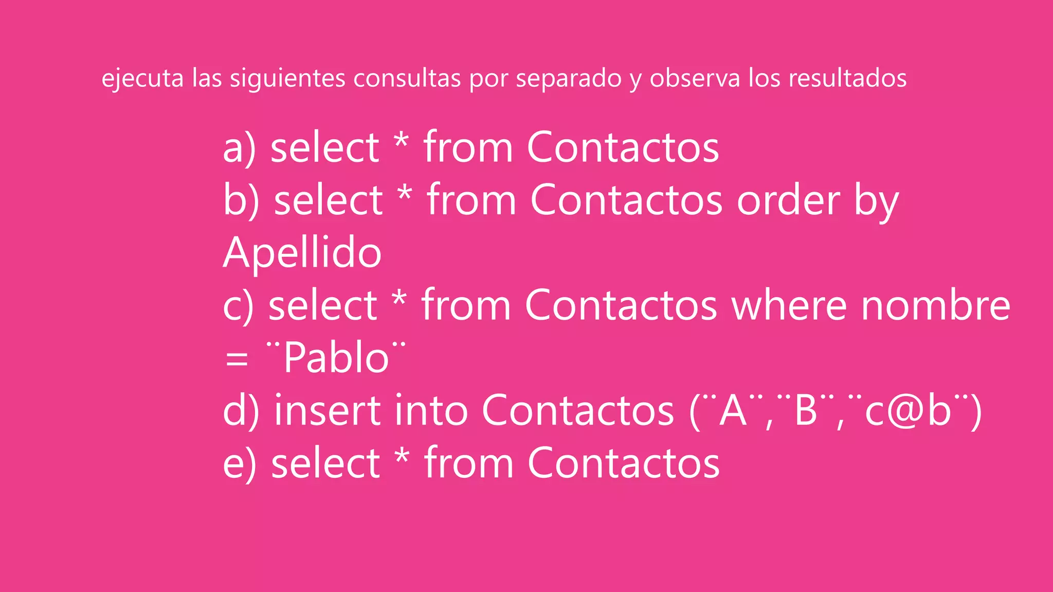 a) select * from Contactos
b) select * from Contactos order by
Apellido
c) select * from Contactos where nombre
= ¨Pablo¨
d) insert into Contactos (¨A¨,¨B¨,¨c@b¨)
e) select * from Contactos
ejecuta las siguientes consultas por separado y observa los resultados
 