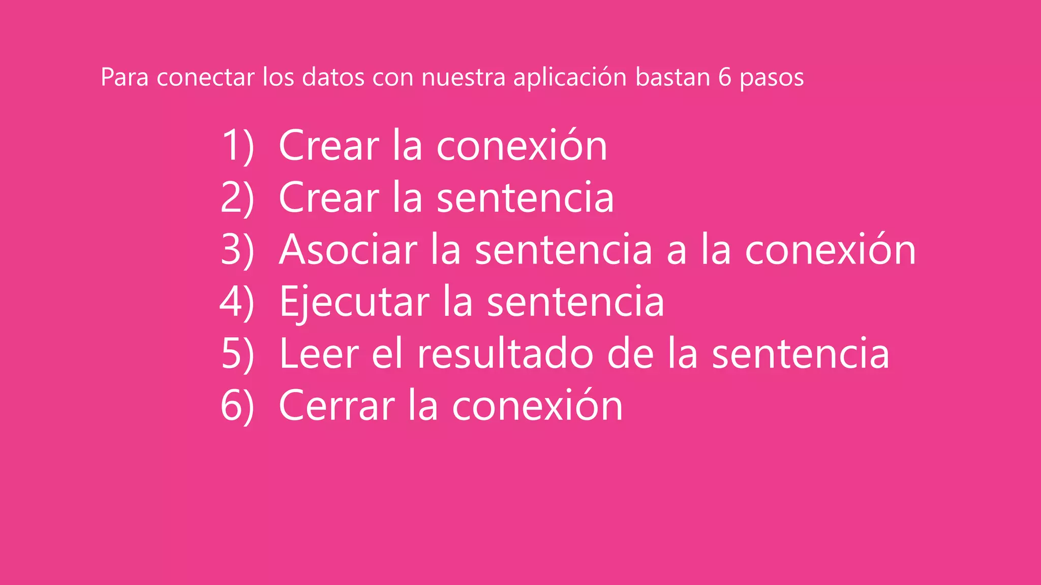 1) Crear la conexión
2) Crear la sentencia
3) Asociar la sentencia a la conexión
4) Ejecutar la sentencia
5) Leer el resultado de la sentencia
6) Cerrar la conexión
Para conectar los datos con nuestra aplicación bastan 6 pasos
 