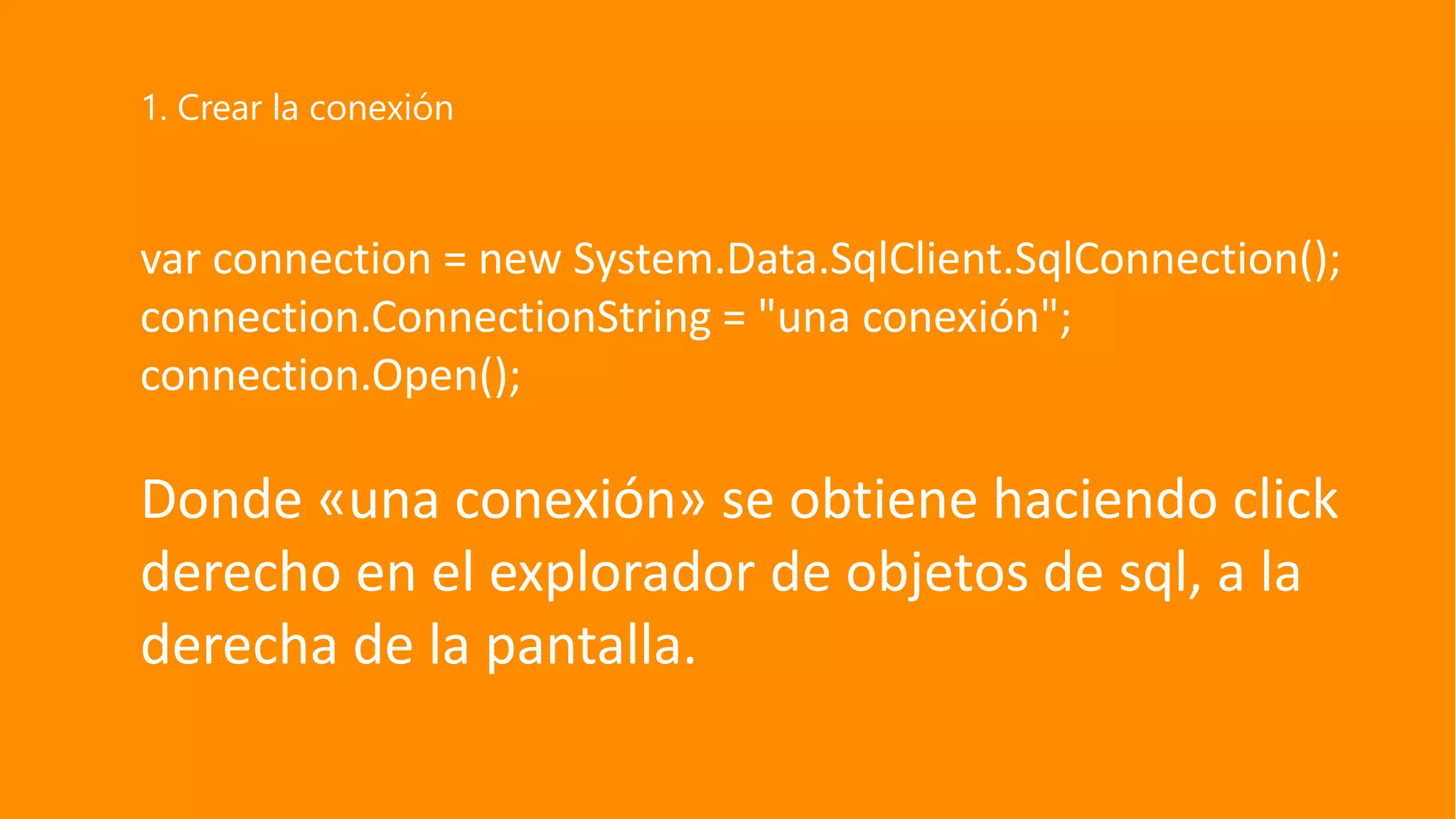 var connection = new System.Data.SqlClient.SqlConnection();
connection.ConnectionString = "una conexión";
connection.Open();
Donde «una conexión» se obtiene haciendo click
derecho en el explorador de objetos de sql, a la
derecha de la pantalla.
1. Crear la conexión
 