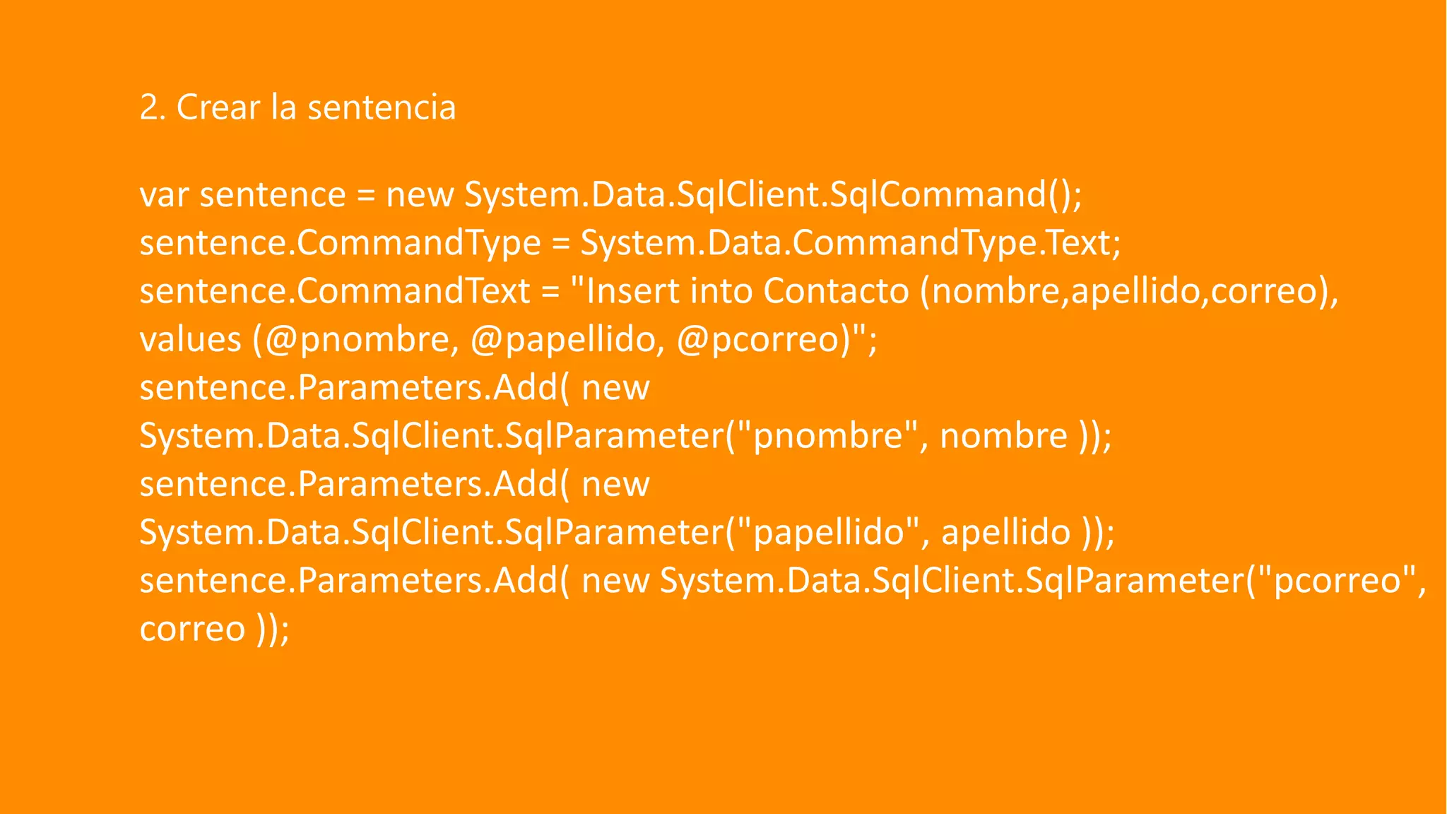 var sentence = new System.Data.SqlClient.SqlCommand();
sentence.CommandType = System.Data.CommandType.Text;
sentence.CommandText = "Insert into Contacto (nombre,apellido,correo),
values (@pnombre, @papellido, @pcorreo)";
sentence.Parameters.Add( new
System.Data.SqlClient.SqlParameter("pnombre", nombre ));
sentence.Parameters.Add( new
System.Data.SqlClient.SqlParameter("papellido", apellido ));
sentence.Parameters.Add( new System.Data.SqlClient.SqlParameter("pcorreo",
correo ));
2. Crear la sentencia
 