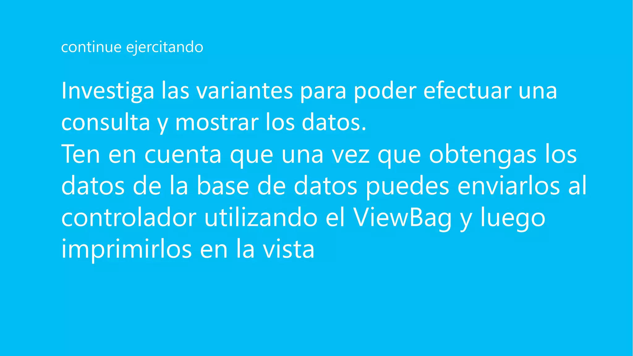 Investiga las variantes para poder efectuar una
consulta y mostrar los datos.
Ten en cuenta que una vez que obtengas los
datos de la base de datos puedes enviarlos al
controlador utilizando el ViewBag y luego
imprimirlos en la vista
continue ejercitando
 