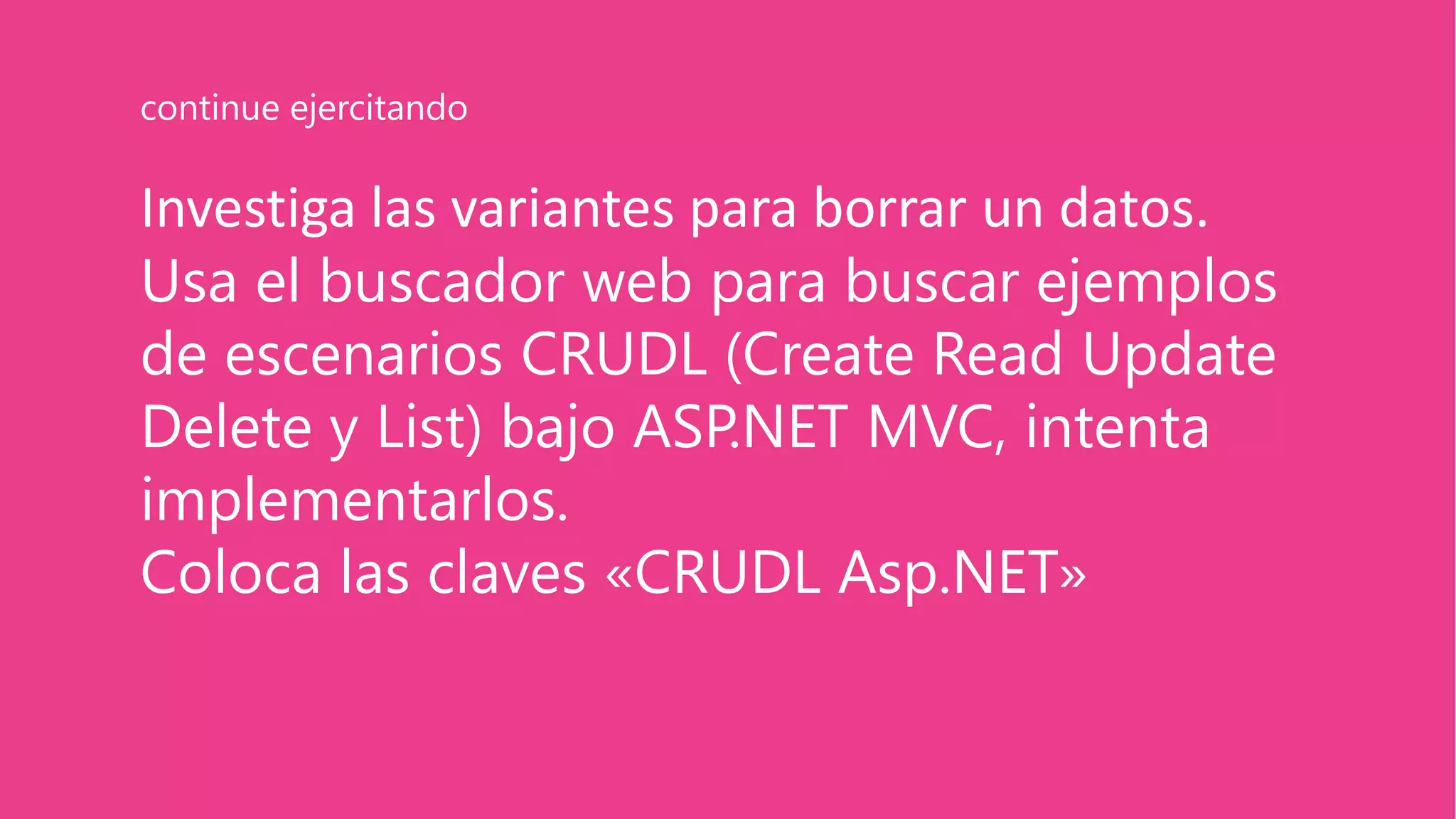 Investiga las variantes para borrar un datos.
Usa el buscador web para buscar ejemplos
de escenarios CRUDL (Create Read Update
Delete y List) bajo ASP.NET MVC, intenta
implementarlos.
Coloca las claves «CRUDL Asp.NET»
continue ejercitando
 