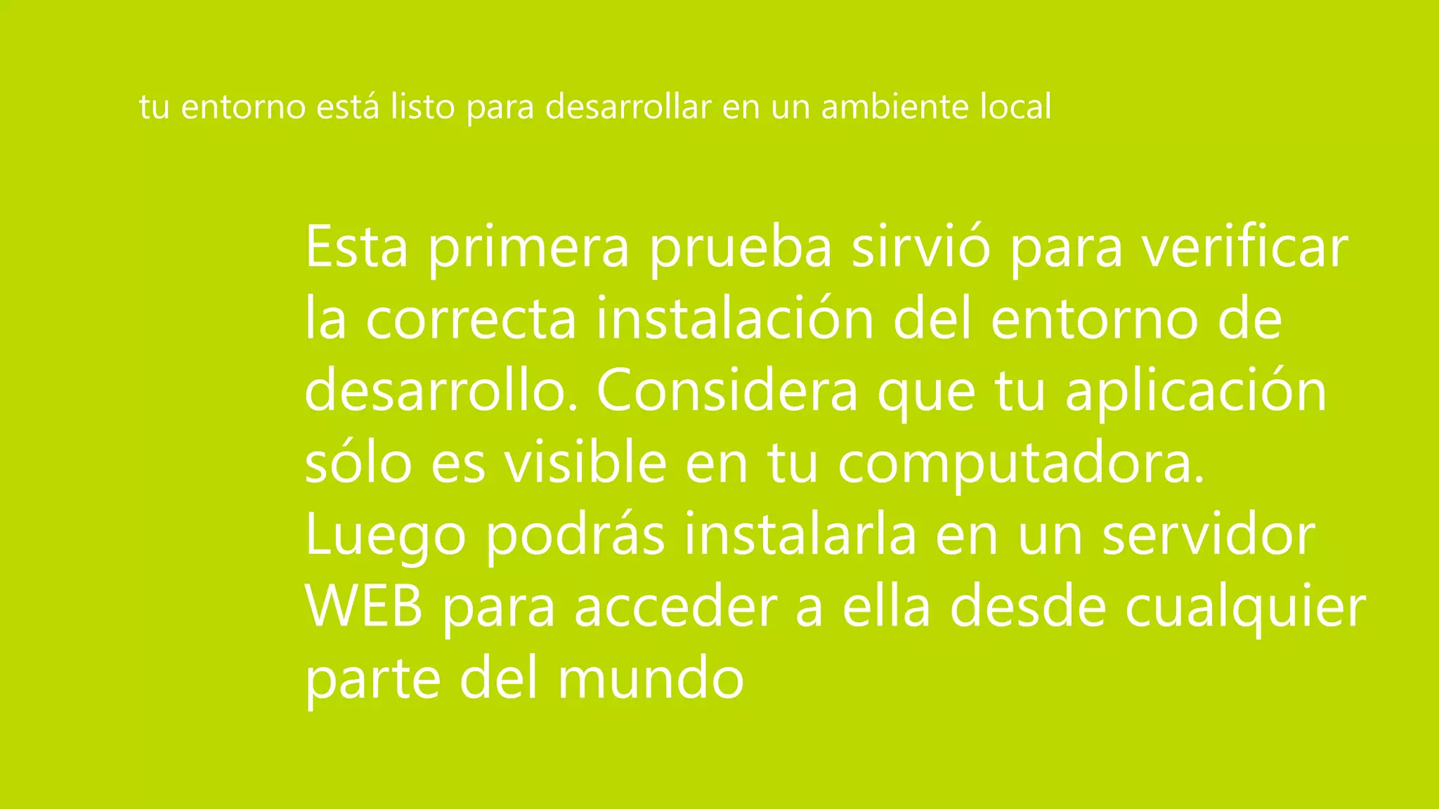 Esta primera prueba sirvió para verificar
la correcta instalación del entorno de
desarrollo. Considera que tu aplicación
sólo es visible en tu computadora.
Luego podrás instalarla en un servidor
WEB para acceder a ella desde cualquier
parte del mundo
tu entorno está listo para desarrollar en un ambiente local
 