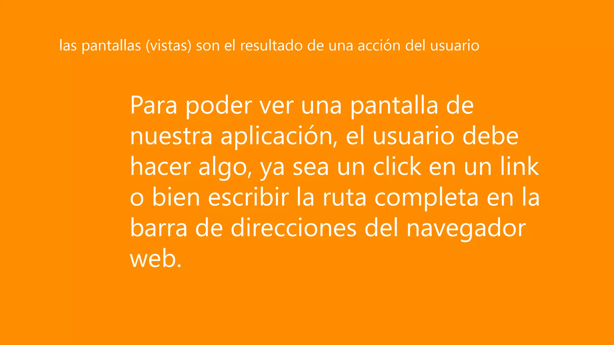 Para poder ver una pantalla de
nuestra aplicación, el usuario debe
hacer algo, ya sea un click en un link
o bien escribir la ruta completa en la
barra de direcciones del navegador
web.
las pantallas (vistas) son el resultado de una acción del usuario
 