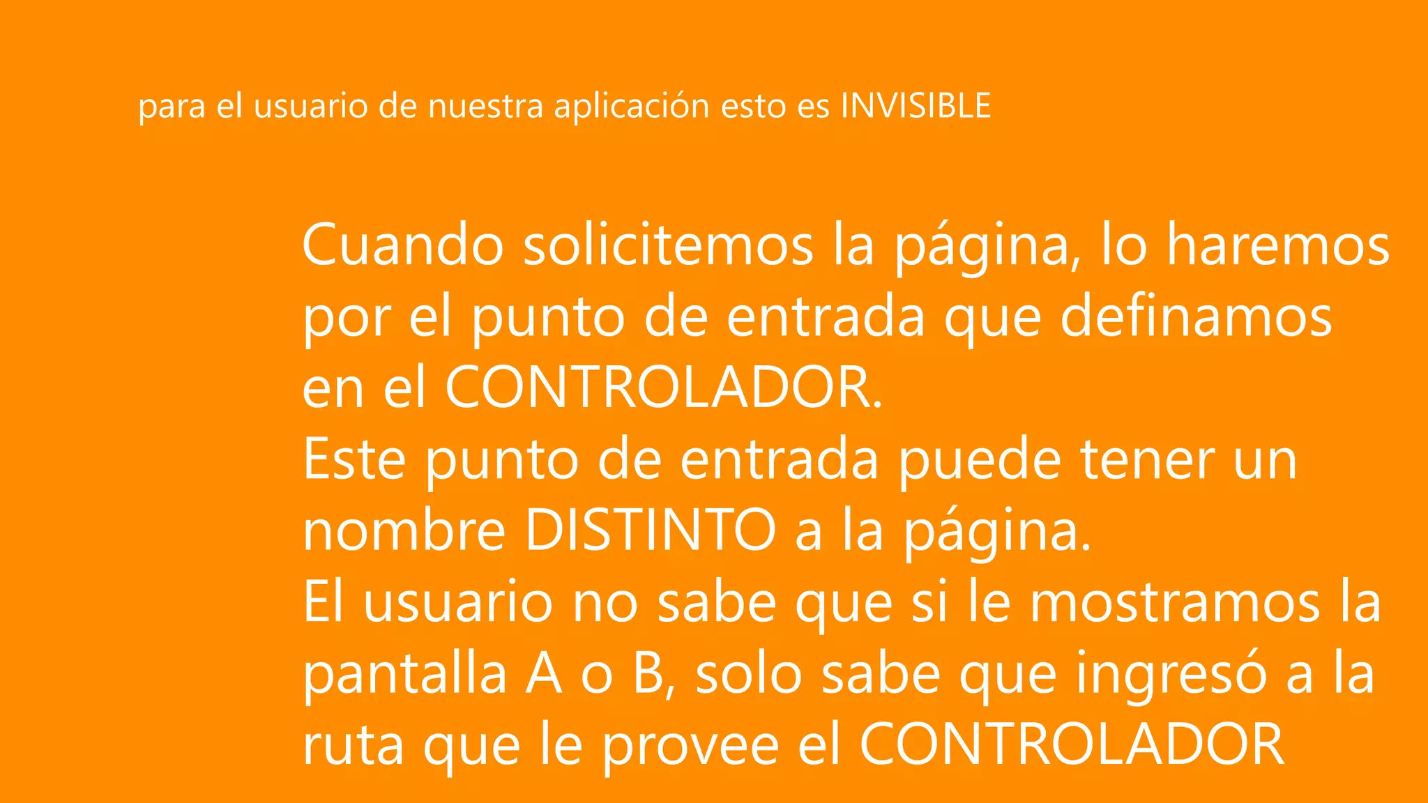 Cuando solicitemos la página, lo haremos
por el punto de entrada que definamos
en el CONTROLADOR.
Este punto de entrada puede tener un
nombre DISTINTO a la página.
El usuario no sabe que si le mostramos la
pantalla A o B, solo sabe que ingresó a la
ruta que le provee el CONTROLADOR
para el usuario de nuestra aplicación esto es INVISIBLE
 