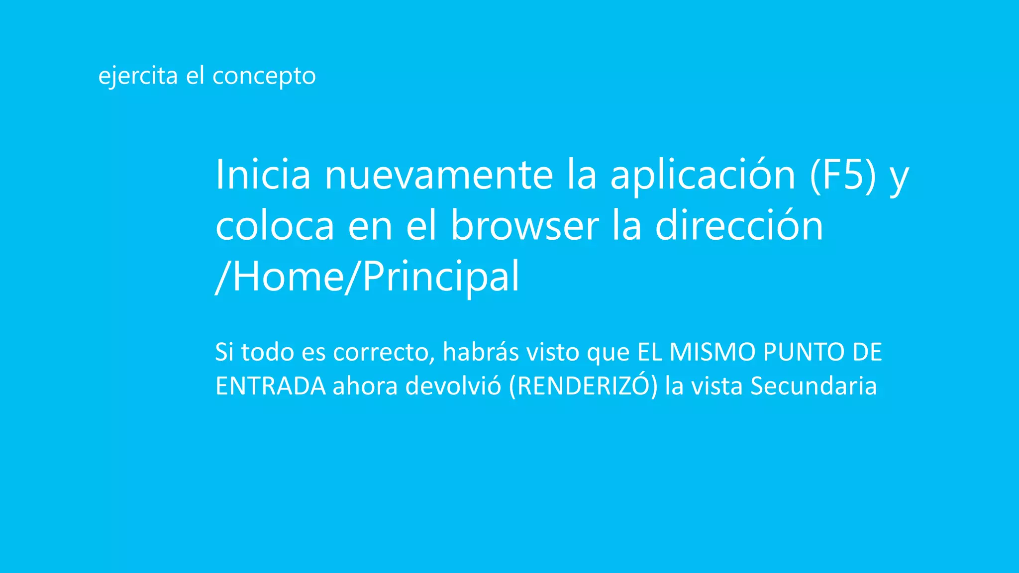 Inicia nuevamente la aplicación (F5) y
coloca en el browser la dirección
/Home/Principal
Si todo es correcto, habrás visto que EL MISMO PUNTO DE
ENTRADA ahora devolvió (RENDERIZÓ) la vista Secundaria
ejercita el concepto
 