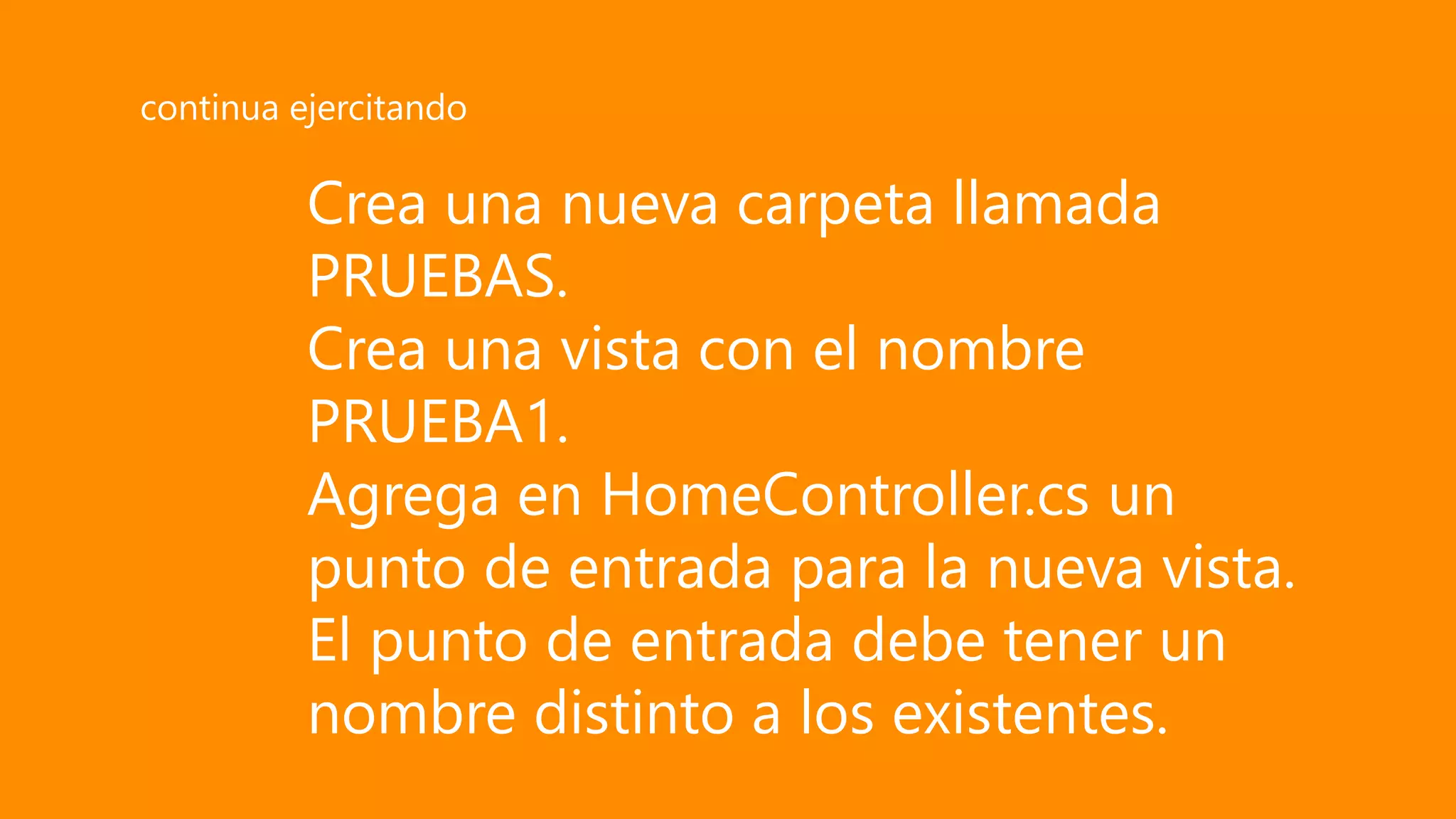 Crea una nueva carpeta llamada
PRUEBAS.
Crea una vista con el nombre
PRUEBA1.
Agrega en HomeController.cs un
punto de entrada para la nueva vista.
El punto de entrada debe tener un
nombre distinto a los existentes.
continua ejercitando
 