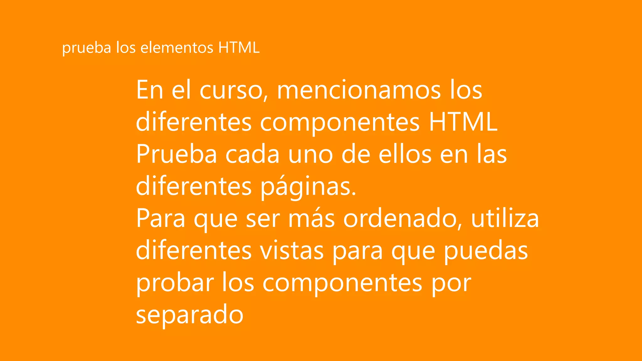 En el curso, mencionamos los
diferentes componentes HTML
Prueba cada uno de ellos en las
diferentes páginas.
Para que ser más ordenado, utiliza
diferentes vistas para que puedas
probar los componentes por
separado
prueba los elementos HTML
 