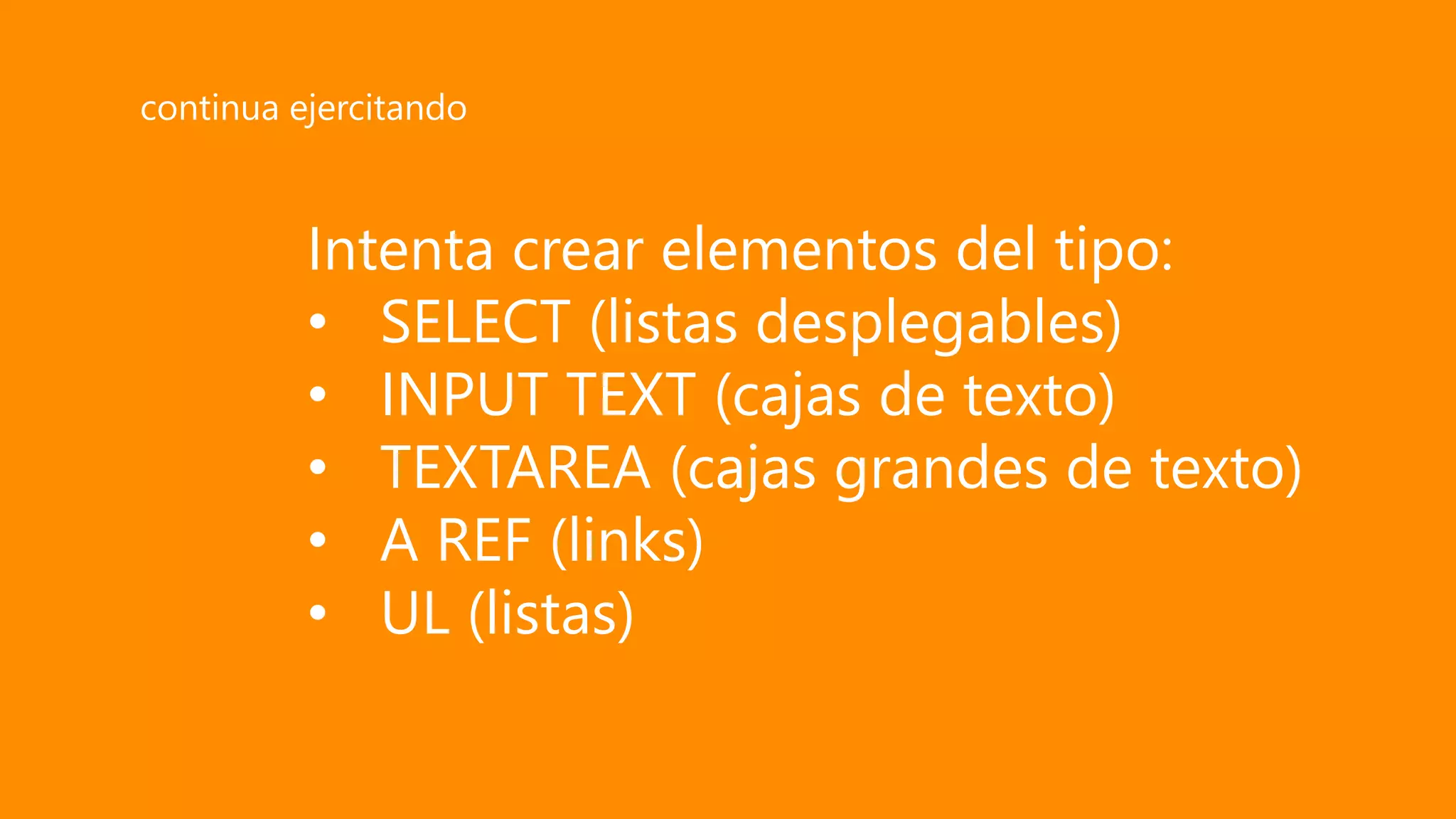 Intenta crear elementos del tipo:
• SELECT (listas desplegables)
• INPUT TEXT (cajas de texto)
• TEXTAREA (cajas grandes de texto)
• A REF (links)
• UL (listas)
continua ejercitando
 