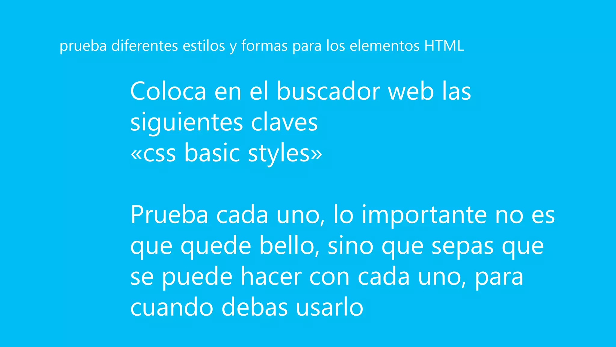 Coloca en el buscador web las
siguientes claves
«css basic styles»
Prueba cada uno, lo importante no es
que quede bello, sino que sepas que
se puede hacer con cada uno, para
cuando debas usarlo
prueba diferentes estilos y formas para los elementos HTML
 