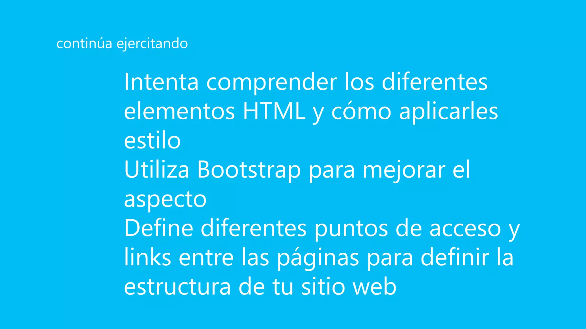 Intenta comprender los diferentes
elementos HTML y cómo aplicarles
estilo
Utiliza Bootstrap para mejorar el
aspecto
Define diferentes puntos de acceso y
links entre las páginas para definir la
estructura de tu sitio web
continúa ejercitando
 