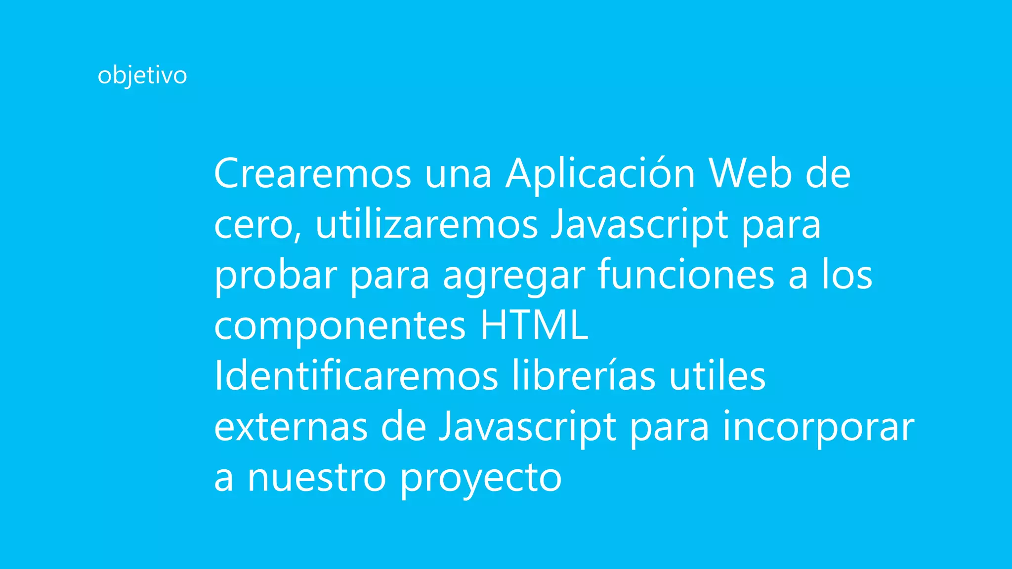 Crearemos una Aplicación Web de
cero, utilizaremos Javascript para
probar para agregar funciones a los
componentes HTML
Identificaremos librerías utiles
externas de Javascript para incorporar
a nuestro proyecto
objetivo
 