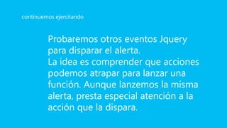 Probaremos otros eventos Jquery
para disparar el alerta.
La idea es comprender que acciones
podemos atrapar para lanzar una
función. Aunque lanzemos la misma
alerta, presta especial atención a la
acción que la dispara.
continuemos ejercitando
 
