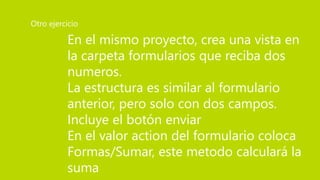 En el mismo proyecto, crea una vista en
la carpeta formularios que reciba dos
numeros.
La estructura es similar al formulario
anterior, pero solo con dos campos.
Incluye el botón enviar
En el valor action del formulario coloca
Formas/Sumar, este metodo calculará la
suma
Otro ejercicio
 