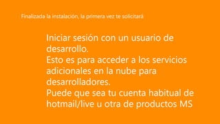Iniciar sesión con un usuario de
desarrollo.
Esto es para acceder a los servicios
adicionales en la nube para
desarrolladores.
Puede que sea tu cuenta habitual de
hotmail/live u otra de productos MS
Finalizada la instalación, la primera vez te solicitará
 