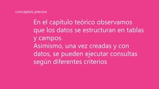 En el capítulo teórico observamos
que los datos se estructuran en tablas
y campos.
Asimismo, una vez creadas y con
datos, se pueden ejecutar consultas
según diferentes criterios
conceptos previos
 